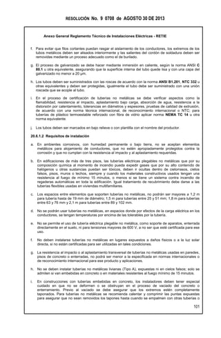 RESOLUCIÓN No. 9 0708 de AGOSTO 30 DE 2013
Anexo General Reglamento Técnico de Instalaciones Eléctricas - RETIE
101
f. Para evitar que filos cortantes puedan rasgar el aislamiento de los conductores, los extremos de los
tubos metálicos deben ser alisados interiormente y las salientes del cordón de soldadura deben ser
removidas mediante un proceso adecuado como el de burilado.
g. El proceso de galvanizado se debe hacer mediante inmersión en caliente, según la norma ANSI C
80.1 u otra equivalente, asegurando que la superficie interna del tubo quede lisa y con una capa del
galvanizado no menor a 20 µm.
h. Los tubos deben ser suministrados con las roscas de acuerdo con la norma ANSI B1.201, NTC 332 u
otras equivalentes y deben ser protegidas, igualmente el tubo debe ser suministrado con una unión
roscada que se acople al tubo.
i. En el proceso de certificación de tuberías no metálicas se debe verificar aspectos como la
flamabilidad, resistencia al impacto, aplastamiento bajo carga, absorción de agua, resistencia a la
distorsión por calentamiento, tolerancias en diámetros y espesores, pruebas de calidad de extrusión,
de acuerdo con una norma técnica internacional, de reconocimiento internacional o NTC; para
tuberías de plástico termoestable reforzado con fibra de vidrio aplicar norma NEMA TC 14 u otra
norma equivalente.
j. Los tubos deben ser marcados en bajo relieve o con plantilla con el nombre del productor.
20.6.1.2 Requisitos de instalación
a. En ambientes corrosivos, con humedad permanente o bajo tierra, no se aceptan elementos
metálicos para alojamiento de conductores, que no estén apropiadamente protegidos contra la
corrosión y que no cumplan con la resistencia al impacto y al aplastamiento requeridas.
b. En edificaciones de más de tres pisos, las tuberías eléctricas plegables no metálicas que por su
composición química al momento de incendio pueda expedir gases que por su alto contenido de
halógenos u otras sustancias puedan ser tóxicos, deben ir ocultas dentro de cielorrasos, cielos
falsos, pisos, muros o techos, siempre y cuando los materiales constructivos usados tengan una
resistencia al fuego de mínimo 15 minutos, o menos si se tiene un sistema contra incendio de
regaderas automáticas en toda la edificación. Igual tratamiento de recubrimiento debe darse a las
tuberías flexibles usadas en viviendas multifamiliares.
c. Los espacios entre elementos que soporten tuberías no metálicas, no podrán ser mayores a 1,2 m
para tubería hasta de 19 mm de diámetro; 1,5 m para tuberías entre 25 y 51 mm; 1,8 m para tuberías
entre 63 y 76 mm y 2,1 m para tuberías entre 89 y 102 mm.
d. No se podrán usar tuberías no metálicas, en espacios donde por efectos de la carga eléctrica en los
conductores, se tengan temperaturas por encima de las tolerables por la tubería.
e. No se permite el uso de tubería eléctrica plegable no metálica, como soporte de aparatos, enterrada
directamente en el suelo, ni para tensiones mayores de 600 V, a no ser que esté certificada para ese
uso.
f. No deben instalarse tuberías no metálicas en lugares expuestos a daños físicos o a la luz solar
directa, si no están certificadas para ser utilizadas en tales condiciones.
g. La resistencia al impacto o al aplastamiento transversal de tuberías no metálicas usadas en paredes,
pisos de concreto o enterradas, no podrá ser menor a la especificada en normas internacionales o
de reconocimiento internacional para ese producto y aplicaciones.
h. No se deben instalar tuberías no metálicas livianas (Tipo A), expuestas ni en cielos falsos; solo se
admiten si van embebidas en concreto o en materiales resistentes al fuego mínimo de 15 minutos.
i. En construcciones con tuberías embebidas en concreto, los instaladores deben tener especial
cuidado en que no se deformen o se obstruyan en el proceso de vaciado del concreto o
enterramiento. Previo al vaciado se debe asegurar que los extremos estén completamente
taponados. Para tuberías no metálicas se recomienda calentar y comprimir las puntas expuestas
para asegurar que no sean removidos los tapones hasta cuando se empalmen con otras tuberías o
 