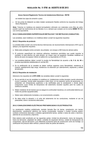 RESOLUCIÓN No. 9 0708 de AGOSTO 30 DE 2013
Anexo General Reglamento Técnico de Instalaciones Eléctricas - RETIE
102
se instalen las cajas de conexión o paso.
j. En las juntas de dilatación se debe instalar canalización flexible conforme los requisitos del Código
Sismo Resistente.
Nota: Tuberías no metálicas de material termoplástico reforzado con materiales como fibra de vidrio,
pueden suplir las restricciones de los literales d y e, siempre que cumplan con la norma NEMA TC 14 o
una norma equivalente.
20.6.2 CANALIZACIONES SUPERFICIALES METÁLICAS Y NO METÁLICAS (CANALETAS)
Las canaletas, sean metálicas o no metálicas deben cumplir los siguientes requisitos:
20.6.2.1 Requisitos de producto
La canaleta debe cumplir una norma técnica internacional, de reconocimiento internacional o NTC que le
aplique y los siguientes requisitos:
a. Debe estar protegida contra corrosión, las pintadas con ensayo a 400 horas de cámara salina.
b. El productor especificará los máximos esfuerzos mecánicos permitidos que puede soportar la
canaleta; el área efectiva de cada división, en ningún caso se aceptarán canaletas metálicas en
lámina de acero de espesor inferior al calibre 22 o su equivalente a 0,75 mm.
c. Las canaletas plásticas, deben cumplir la prueba de flamabilidad de acuerdo a UL 5 A, UL 94 o
pruebas equivalentes establecidas en normas IEC .
d. En la certificación de la canaleta se deben verificar aspectos como flamabilidad, resistencia al
impacto, aplastamiento bajo carga, resistencia a la distorsión por calentamiento, espesores y calidad
de extrusión.
20.6.2.2 Requisitos de instalación
Adicional a los requisitos de la NTC 2050, las canaletas deben cumplir lo siguientes:
a. No se permite el uso de canaletas no metálicas en: Instalaciones ocultas (excepto cuando atraviesan
muros o paredes), donde estén expuestas a daño físico, en los espacios vacíos de ascensores, en
ambientes con temperaturas superiores a las certificadas para la canalización o donde alojen
conductores cuyos límites de temperatura del aislamiento excedan aquellos para los cuales se
certifica la canaleta.
b. Deben instalarse de tal manera que se asegure la continuidad mecánica y la continuidad eléctrica por
medio de puentes equipotenciales.
c. Deben estar sólidamente montadas y con encerramiento completo.
d. Se debe evitar la abrasión o el corte del aislamiento de los conductores, mediante el uso de
pasacables, tubos o accesorios adecuados.
20.6.3 CANALIZACIONES ELÉCTRICAS PREFABRICADAS O ELECTRODUCTOS
La canalización metálica prefabricada, también llamada Bus de barras, canalización con barras,
electroductos, canalización eléctrica con barras incorporadas, busways o busbar trunking system;
contiene conductores desnudos o aislados (generalmente barras, varillas o tubos de cobre o aluminio),
además de sus accesorios y fijaciones.
Este sistema está constituido por las siguientes partes: Unidad de alimentación, tramo de transporte,
tramo de derivación, adaptador de calibre, unidades de expansión térmica, unidad de transposición de
conductores, caja de derivación y sus diferentes accesorios tanto de construcción como de montaje. La
certificación de producto debe verificar y abarcar todas las partes del sistema.
 