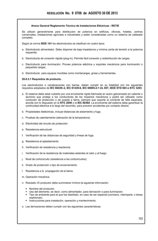 RESOLUCIÓN No. 9 0708 de AGOSTO 30 DE 2013
Anexo General Reglamento Técnico de Instalaciones Eléctricas - RETIE
103
Se utilizan generalmente para distribución de potencia en edificios, oficinas, hoteles, centros
comerciales, instalaciones agrícolas e industriales y están consideradas como un sistema de cableado
completo.
Según la norma IEEE 141 los electroductos se clasifican en cuatro tipos:
a. Electroducto alimentador. Debe disponer de baja impedancia y mínima caída de tensión a la potencia
requerida.
b. Electroducto de conexión rápida (plug-in). Permite fácil conexión y redistribución de cargas.
c. Electroducto para iluminación. Provee potencia eléctrica y soportes mecánicos para iluminación o
pequeñas cargas.
d. Electroducto para equipos movibles como montacargas, grúas y herramientas.
20.6.3.1 Requisitos de producto.
Los electroductos o canalizaciones con barras, deben cumplir en su totalidad con los siguientes
requisitos adoptados de IEC 60439–2, IEC 61439-6, IEC 60695-2-1 UL 857, IEEE STD 693 o NTC 3283:
a. El sistema debe estar cubierto por una envolvente rígida fabricada en acero galvanizado en caliente o
aluminio que proteja a los conductores de los impactos mecánicos y podrá ser utilizado como
conductor de protección o de puesta a tierra, siempre que soporte la corriente de falla esperada,
acorde con lo dispuesto en la NTC 2050 o la IEC 60364. La envolvente del sistema debe garantizar la
continuidad eléctrica a lo largo del recorrido, para prevenir accidentes por contacto directo.
b. Propiedades dieléctricas, incluye distancias de aislamiento y fuga.
c. Pruebas de calentamiento (elevación de la temperatura).
d. Efectividad del circuito de protección.
e. Resistencia estructural.
f. Verificación de las distancias de seguridad y líneas de fuga.
g. Resistencia al aplastamiento.
h. Verificación de resistencia y reactancia.
i. Verificación de la resistencia de materiales aislantes al calor y al fuego.
j. Nivel de cortocircuito (resistencia a los cortocircuitos).
k. Grado de protección o tipo de encerramiento.
l. Resistencia a la propagación de la llama.
m. Operación mecánica.
n. Rotulado: El productor debe suministrar mínimo la siguiente información:
 Nombre del productor.
 Uso del elemento, es decir, como alimentador, para derivación o para iluminación.
 Tipo de ambiente para el que fue diseñado, en caso de ser especial (corrosivo, intemperie, o áreas
explosivas).
 Instrucciones para instalación, operación y mantenimiento.
o. Las derivaciones deben cumplir con las siguientes características:
 