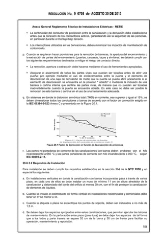 RESOLUCIÓN No. 9 0708 de AGOSTO 30 DE 2013
Anexo General Reglamento Técnico de Instalaciones Eléctricas - RETIE
104
 La continuidad del conductor de protección entre la canalización y la derivación debe establecerse
antes que la conexión de los conductores activos, garantizando así la seguridad de las personas,
en particular durante el montaje bajo tensión.
 Los interruptores utilizados en las derivaciones, deben minimizar los impactos de manifestación de
cortocircuito.
p. Cuando se requieran hacer provisiones para la remoción de barreras, la apertura del encerramiento o
la extracción de partes del encerramiento (puertas, carcasas, tapas y similares) se deberá cumplir con
los siguientes requerimientos destinados a mitigar el riesgo de contacto directo:
 La remoción, apertura o extracción debe hacerse mediante el uso de herramientas apropiadas.
 Asegurar el aislamiento de todas las partes vivas que puedan ser tocadas antes de abrir una
puerta; por ejemplo mediante el uso de enclavamientos entre la puerta y el elemento de
desconexión de una caja de derivación de modo que la puerta se pueda abrir únicamente si el
elemento de desconexión se encuentra en la posición " abierto" o mediante la inclusión de una
barrera o cortina interna que confine las partes vivas, de manera que no puedan ser tocadas
inadvertidamente cuando la puerta se encuentre abierta. En este caso no debe ser posible la
remoción de esta barrera o cortina sin el uso de una herramienta adecuada.
q. En sistemas en donde la distorsión armónica total (THD) en corriente, sea superior o igual al 15%, se
deben dimensionar todos los conductores o barras de acuerdo con el factor de corrección exigido en
la IEC 60364-5-523 Anexo C y presentado en la Figura 20.1.
Figura 20.1 Factor de Corrección en función de la proporción de armónicos
r. Las partes no portadoras de corriente de las canalizaciones con barras deben probarse con el hilo
incandescente a 650 °C y las partes portadoras de corriente con hilo incandescente a 960 °C, según
IEC 60695-2-11.
20.6.3.2 Requisitos de Instalación
Para instalación se deben cumplir los requisitos establecidos en la sección 364 de la NTC 2050 y en
especial los siguientes:
a. En instalaciones verticales en donde la canalización con barras incorporadas pasa a través de varios
pisos, en cada uno de ellos se debe instalar un muro de mínimo 11 cm de altura alrededor de la
canalización y distanciado del borde del orificio al menos 30 cm, con el fin de proteger la canalización
de derrames de líquidos.
b. Cuando se instale el electroducto de forma vertical en instalaciones residenciales y comerciales debe
tener un IP no menor a 44.
c. Cuando la etiqueta o placa no especifique los puntos de soporte, deben ser instalados a no más de
1,5 m.
d. Se deben dejar los espacios apropiados entre estas canalizaciones, que permitan ejecutar las labores
de mantenimiento. En la perforación entre pisos (pasa losa) se debe dejar los espacios de tal forma
que a los lados y parte trasera se separe 20 cm de la barra y 30 cm de frente para facilitar su
operación, mantenimiento y reposición.
 