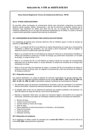 RESOLUCIÓN No. 9 0708 de AGOSTO 30 DE 2013
Anexo General Reglamento Técnico de Instalaciones Eléctricas - RETIE
105
20.6.4 OTRAS CANALIZACIONES
Es permitido utilizar tecnologías de enterramiento directo para transmisión subterránea de potencia
eléctrica usando puentes, túneles, excavaciones u otro tipo de estructura compartida, siempre que el
productor haya certificado los cables para dicho tipo de uso, se cumplan los requerimientos de
instalación establecidos por él y se sigan las directrices establecidas por el CIGRE, en cuanto a servicios
y requerimientos generales necesarios para este tipo de aplicación.
20.7 CARGADORES DE BATERÍAS PARA VEHÍCULOS ELÉCTRICOS
Los cargadores de baterías para vehículos eléctricos (VE) se clasifican según el modo de recarga de
acuerdo con IEC 61851, así:
• Modo 1: La conexión del VE a la red eléctrica se realiza directamente por medio de un tomacorriente
monofásico o trifásico tipo doméstico, con una puesta a tierra incorporada. Tanto el cargador, el
sistema de control y el cable hacen parte del vehículo.
• Modo 2: La conexión del VE a la red eléctrica se realiza por medio de un tomacorriente monofásico o
trifásico tipo doméstico a través de un monitor de recarga, que puede tener incorporado o no el cable
de recarga. La carga se limita a 10 A.
• Modo 3: La conexión del VE a la red eléctrica se realiza a través de una base con tomacorrientes
especiales que se alimenta desde un circuito dedicado. El sistema de monitoreo de la recarga está
incorporado a la base.
• Modo 4: Es el caso típico de estaciones de carga. La conexión del VE a la red eléctrica se realiza en
corriente continua, en tiempo corto. El cargador se encuentra fijo y tiene las funciones de monitoreo
de recarga y protección.
20.7.1 Requisitos de producto
Los equipos destinados a la carga de baterías de vehículos automotores de tracción eléctrica (VE),
deben cumplir los siguientes requisitos adaptados de las normas IEC 61851-1, SAE J1772, UL 2594, UL
2231, UL 991, UL 1998, UL 2251 y demostrarlo mediante Certificado de Conformidad de Producto:
a. Ser diseñados según las tensiones normalizadas en Colombia y para ser conectados a la instalación
eléctrica domiciliaria, instalaciones eléctricas industriales, estaciones de carga o sitios de parqueo.
b. El cargador debe contar con los sistemas de protección que impidan accidentes a las personas o el
daño del sistema de carga del vehículo o de la red de alimentación.
c. Marcado y etiquetado: Debe tener una placa con marcación legible y permanente con la siguiente
información, parámetros que deben ser verificados mediante pruebas en el proceso de certificación:
 Número de fases.
 Tensión nominal de la fuente.
 Tensión máxima y mínima de la carga.
 Rata de carga.
 Marca registrada o nombre del productor en Colombia o del importador.
 Potencia consumida.
 Factor de potencia.
 Distorsión armónica.
20.7.2 Requisitos de instalación
En la instalación se deben cumplir los preceptos de la norma IEC 61851-1 o de la sección 625 de la
norma NTC 2050, especialmente los siguientes:
 
