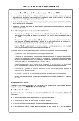 RESOLUCIÓN No. 9 0708 de AGOSTO 30 DE 2013
Anexo General Reglamento Técnico de Instalaciones Eléctricas - RETIE
106
a. Los cargadores de baterías de vehículos eléctricos deben ser revisados técnicamente con la
periodicidad que recomiende el productor o por lo menos una vez al año si el productor no determina
la frecuencia de revisión, para validar su funcionalidad.
b. En los modos de carga 3 y 4 deben tomarse las precauciones para prevenir la alimentación accidental
del VE al punto fijo de alimentación.
c. Separación Eléctrica. Una fuente no puesta a tierra que abastece un vehículo eléctrico, debe tener
una separación simple.
d. Se debe proteger el equipo de influencias externas tales como:
 Presencia de agua (EA). Cuando el punto de conexión está instalado al aire libre, el equipo será
seleccionado con un grado de protección de al menos IPX4 para proteger contra salpicaduras de
agua (AD4).
 Presencia de cuerpos extraños sólidos (AE). Cuando el punto de conexión está instalado al aire
libre, el equipo deberá ser seleccionado o provisto de un grado de protección de al menos IP4X
con el fin de proteger contra el ingreso de objetos pequeños (AE3).
 Impacto (AG). El equipo instalado en las zonas públicas y sitios de parqueo debe estar protegido
contra daños mecánicos (impacto de la severidad media AG2).
Igualmente, estas influencias externas se pueden controlar con sistemas de protección NEMA 3R.
 La protección básica del equipo debe incluir las siguientes opciones:
Cada punto de conexión deberá estar protegido individualmente por un interruptor diferencial con
una corriente residual de funcionamiento que no exceda de 30 mA a excepción de los circuitos que
utilizan la medida de protección de la separación eléctrica. Los dispositivos seleccionados deben
desconectar todos los conductores activos, incluido el neutro.
Dispositivo de protección contra sobrecorriente. Cada punto de conexión deberá ser suministrada
por un circuito individual protegido por un dispositivo de protección contra sobrecorrientes.
 Cada enchufe o conector de vehículo debe estar situado lo más cerca posible del lugar de
estacionamiento VE para su carga.
 Un enchufe o conector de vehículo deberán suministrar carga a un solo vehículo eléctrico.
 La parte más baja de cualquier tomacorriente debe estar colocado a una altura entre 0,5 m y 1,5 m
del suelo.
20.8 CERCAS ELÉCTRICAS
Para efectos del presente reglamento, las cercas eléctricas, deben cumplir los siguientes requisitos
adaptados de las normas IEC 60335-2-76 e IEC 60695-2-11:
20.8.1 Requisitos de producto
El generador de pulsos o controlador por ser el elemento fundamental de la cerca eléctrica, debe cumplir
lo siguiente:
a. La tensión máxima del circuito de alimentación no debe ser mayor a 250 V.
b. La frecuencia de los pulsos no debe exceder un ciclo por segundo.
c. La duración del pulso no debe exceder 10 milisegundos para la carga nominal.
d. En controladores de energía limitada, la energía por pulso no debe exceder de 5 J para la resistencia
 
