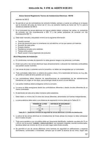 RESOLUCIÓN No. 9 0708 de AGOSTO 30 DE 2013
Anexo General Reglamento Técnico de Instalaciones Eléctricas - RETIE
107
estándar de 500 Ω.
e. Se permite el uso de controladores de corriente limitada, siempre y cuando se verifique en el equipo
que la duración del pulso es menor de 0,1 ms y la corriente máxima es menor de 15,7 A, para la
resistencia estándar de 500 Ω.
f. En el controlador de cercas eléctricas con caja en plástico deben probarse las partes no portadoras
de corriente con hilo incandescente a 650 °C y las partes portadoras de corriente con hilo
incandescente 950 °C.
g. Debe estar marcado y etiquetado mínimo con la siguiente información:
 Tensión nominal
 Aviso de prevención para no conectarse a la red eléctrica, en los que operan con baterías.
 Duración de cada pulso.
 Energía máxima
 Resistencia tomada como estándar.
 Tiempo entre pulsos.
 Razón social o marca registrada del productor.
20.8.2 Requisitos de Instalación
a. En condiciones normales de operación no debe generar riesgos a las personas o animales.
b. Evitar que junto a las cercas eléctricas haya almacenamiento o ubicación de materiales combustibles
que puedan causar incendios.
c. Las cercas de púas o cortantes como la concertina, no deben ser energizadas por un controlador.
d. Todo controlador debe tener un sistema de puesta a tierra. Si la resistividad del terreno es muy alta,
se admite un cable de tierra paralelo con la cerca.
e. Los controladores deben disponer de especificaciones de soportabilidad de las sobretensiones
transitorias con origen en los rayos, que provengan desde la cerca o la red eléctrica.
f. Las partes metálicas deben protegerse contra la corrosión.
g. La cerca no debe energizarse desde dos controladores diferentes o desde circuitos diferentes de un
mismo controlador.
h. El alambrado de toda cerca debe montarse sobre aisladores.
i. Debe haber un mínimo de 2 m entre dos cercas diferentes, alimentadas con fuentes independientes.
j. La cerca eléctrica debe estar a una distancia de separación mínima dada por la Tabla 20.11
TENSIÓN DE LA RED
(kV)
DISTANCIA DE SEGURIDAD
(m)
< 1 3
> 1 y < 33 4
≥33 8
Tabla 20.11. Distancias mínimas de seguridad de cercas eléctricas a circuitos de distribución
k. La altura de las cercas eléctricas en inmediaciones de líneas aéreas de energía no debe sobrepasar
los 2 m sobre el suelo.
l. Toda cerca paralela a una vía pública debe ser claramente identificada, mediante una placa de 10 cm
x 20 cm con el anuncio “CUIDADO – CERCA ELÉCTRICA” con impresión indeleble, inscrita a ambos lados,
las letras deben ser mínimo de 2,5 cm en color negro sobre fondo amarillo.
m. Se permitirá el uso de cercas eléctricas como barreras de seguridad en edificaciones o espacios
domiciliarios, comerciales o industriales, siempre que no estén al alcance de los niños, hayan sido
 