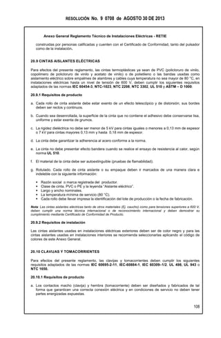 RESOLUCIÓN No. 9 0708 de AGOSTO 30 DE 2013
Anexo General Reglamento Técnico de Instalaciones Eléctricas - RETIE
108
construidas por personas calificadas y cuenten con el Certificado de Conformidad, tanto del pulsador
como de la instalación.
20.9 CINTAS AISLANTES ELÉCTRICAS
Para efectos del presente reglamento, las cintas termoplásticas ya sean de PVC (policloruro de vinilo,
copolimero de policloruro de vinilo y acetato de vinilo) o de polietileno o las bandas usadas como
aislamiento eléctrico sobre empalmes de alambres y cables cuya temperatura no sea mayor de 80 °C, en
instalaciones eléctricas hasta un nivel de tensión de 600 V, deben cumplir los siguientes requisitos
adaptados de las normas IEC 60454-3, NTC-1023, NTC 2208, NTC 3302, UL 510 y ASTM – D 1000:
20.9.1 Requisitos de producto
a. Cada rollo de cinta aislante debe estar exento de un efecto telescópico y de distorsión; sus bordes
deben ser rectos y continuos.
b. Cuando sea desenrollada, la superficie de la cinta que no contiene el adhesivo debe conservarse lisa,
uniforme y estar exenta de grumos.
c. La rigidez dieléctrica no debe ser menor de 5 kV para cintas iguales o menores a 0,13 mm de espesor
o 7 kV para cintas mayores 0,13 mm y hasta 0,18 mm de espesor.
d. La cinta debe garantizar la adherencia al acero conforme a la norma.
e. La cinta no debe presentar efecto bandera cuando se realice el ensayo de resistencia al calor, según
norma UL 510.
f. El material de la cinta debe ser autoextinguible (pruebas de flamabilidad).
g. Rotulado. Cada rollo de cinta aislante o su empaque deben ir marcados de una manera clara e
indeleble con la siguiente información:
 Razón social o marca registrada del productor.
 Clase de cinta. PVC o PE y la leyenda “Aislante eléctrico”.
 Largo y ancho nominales.
 La temperatura mínima de servicio (80 °C).
 Cada rollo debe llevar impresa la identificación del lote de producción o la fecha de fabricación.
Nota: Las cintas aislantes eléctricas tanto de otros materiales (Ej. caucho) como para tensiones superiores a 600 V,
deben cumplir una norma técnica internacional o de reconocimiento internacional y deben demostrar su
cumplimiento mediante Certificado de Conformidad de Producto.
20.9.2 Requisitos de instalación
Las cintas aislantes usadas en instalaciones eléctricas exteriores deben ser de color negro y para las
cintas aislantes usadas en instalaciones interiores se recomienda seleccionarlas aplicando el código de
colores de este Anexo General.
20.10 CLAVIJAS Y TOMACORRIENTES
Para efectos del presente reglamento, las clavijas y tomacorrientes deben cumplir los siguientes
requisitos adaptados de las normas IEC 60695-2-11, IEC-60884-1, IEC 60309–1/2, UL 498, UL 943 o
NTC 1650.
20.10.1 Requisitos de producto
a. Los contactos macho (clavija) y hembra (tomacorriente) deben ser diseñados y fabricados de tal
forma que garanticen una correcta conexión eléctrica y en condiciones de servicio no deben tener
partes energizadas expuestas.
 