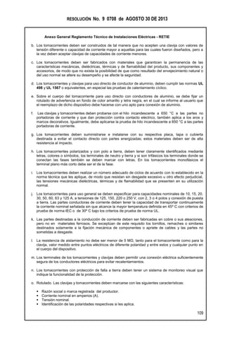 RESOLUCIÓN No. 9 0708 de AGOSTO 30 DE 2013
Anexo General Reglamento Técnico de Instalaciones Eléctricas - RETIE
109
b. Los tomacorrientes deben ser construidos de tal manera que no acepten una clavija con valores de
tensión diferente o capacidad de corriente mayor a aquellas para las cuales fueron diseñados, pero a
la vez deben aceptar clavijas de capacidades de corriente menores.
c. Los tomacorrientes deben ser fabricados con materiales que garanticen la permanencia de las
características mecánicas, dieléctricas, térmicas y de flamabilidad del producto, sus componentes y
accesorios, de modo que no exista la posibilidad de que como resultado del envejecimiento natural o
del uso normal se altere su desempeño y se afecte la seguridad.
d. Los tomacorrientes y clavijas para uso directo de conductor de aluminio, deben cumplir las normas UL
498 y UL 1567 o equivalentes, en especial las pruebas de calentamiento cíclico.
e. Sobre el cuerpo del tomacorriente para uso directo con conductores de aluminio, se debe fijar un
rotulado de advertencia en fondo de color amarillo y letra negra, en el cual se informe al usuario que
el reemplazo de dicho dispositivo debe hacerse con uno apto para conexión de aluminio.
f. Las clavijas y tomacorrientes deben probarse con el hilo incandescente a 650 °C a las partes no
portadoras de corriente y que dan protección contra contacto eléctrico, también aplica a los aros y
marcos decorativos. Igualmente, debe aplicarse la prueba de hilo incandescente a 850 °C a las partes
portadoras de corriente.
g. Los tomacorrientes deben suministrarse e instalarse con su respectiva placa, tapa o cubierta
destinada a evitar el contacto directo con partes energizadas; estos materiales deben ser de alta
resistencia al impacto.
h. Los tomacorrientes polarizados y con polo a tierra, deben tener claramente identificados mediante
letras, colores o símbolos, los terminales de neutro y tierra y si son trifásicos los terminales donde se
conectan las fases también se deben marcar con letras. En los tomacorrientes monofásicos el
terminal plano más corto debe ser el de la fase.
i. Los tomacorrientes deben realizar un número adecuado de ciclos de acuerdo con lo establecido en la
norma técnica que les aplique, de modo que resistan sin desgaste excesivo u otro efecto perjudicial,
las tensiones mecánicas dieléctricas, térmicas y de flamabilidad que se presenten en su utilización
normal.
j. Los tomacorrientes para uso general se deben especificar para capacidades nominales de 10, 15, 20,
30, 50, 60, 63 y 125 A, a tensiones de 125, 150, 220 o 250 V, con 2, 3 o 4 polos y conexión de puesta
a tierra. Las partes conductoras de corriente deben tener la capacidad de transportar continuamente
la corriente nominal señalada sin que alcance la mayor temperatura definida en 45º C con criterios de
prueba de norma IEC o de 30º C bajo los criterios de prueba de norma UL.
k. Las partes destinadas a la conducción de corriente deben ser fabricadas en cobre o sus aleaciones,
pero no en materiales ferrosos. Se exceptúan de este requisito los tornillos, remaches o similares
destinados solamente a la fijación mecánica de componentes o apriete de cables y las partes no
sometidas a desgaste.
l. La resistencia de aislamiento no debe ser menor de 5 MΩ, tanto para el tomacorriente como para la
clavija, valor medido entre puntos eléctricos de diferente polaridad y entre estos y cualquier punto en
el cuerpo del dispositivo.
m. Los terminales de los tomacorrientes y clavijas deben permitir una conexión eléctrica suficientemente
segura de los conductores eléctricos para evitar recalentamientos.
n. Los tomacorrientes con protección de falla a tierra deben tener un sistema de monitoreo visual que
indique la funcionalidad de la protección.
o. Rotulado. Las clavijas y tomacorrientes deben marcarse con las siguientes características:
 Razón social o marca registrada del productor.
 Corriente nominal en amperios (A).
 Tensión nominal.
 Identificación de las polaridades respectivas si les aplica.
 