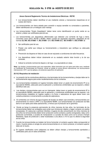 RESOLUCIÓN No. 9 0708 de AGOSTO 30 DE 2013
Anexo General Reglamento Técnico de Instalaciones Eléctricas - RETIE
110
 Los tomacorrientes deben identificar el uso mediante colores y marcaciones respectivas en el
cuerpo del mismo.
p. Los tomacorrientes con tierra aislada para conexión a equipo sensible no conectados a pacientes,
deben identificarse con un triángulo color naranja.
q. Los tomacorrientes “Grado Hospitalario” deben tener como identificación un punto verde en su
exterior y deben ser certificados para tal uso.
r. Los tomacorrientes con dispositivos diferenciales que detectan una corriente de fuga a tierra,
conocidos como GFCI, RCCB o RCBO, deben cumplir los siguientes requisitos, adaptados de las
normas UL 943, IEC 61008 –1, IEC 61008 – 2-1, IEC 61008–2-2, IEC 61009–1 e IEC 61009 –2:
 Ser certificados para tal uso.
 Poseer una señal que indique su funcionamiento y mecanismo que verifique su adecuada
operación.
 Prevención de disparos en falso en caso de ser expuesto a condiciones de radio frecuencia.
 Los dispositivos deben indicar claramente en su acabado exterior ésta función y la de sus
controles.
 Indicar la corriente nominal de disparo o de fuga o su equivalente en clase.
Nota: Las clavijas y tomacorrientes para usos especiales, deben demostrar que son aptos para tales usos, mediante
un Certificado de Conformidad de Producto, donde se señale la norma técnica internacional, de reconocimiento
internacional o NTC que les aplique y los alcances específicos de aplicación.
20.10.2 Requisitos de instalación
a. La conexión de los conductores eléctricos a los terminales de los tomacorrientes y clavijas debe ser lo
suficientemente segura para evitar recalentamientos de los contactos.
b. Los tomacorrientes instalados en lugares húmedos deben tener un grado de encerramiento IP (o su
equivalente NEMA), adecuado para la aplicación y condiciones ambientales que se esperan y deben
identificar este uso.
c. Las clavijas y tomacorrientes para uso en intemperie, deben tener un grado de encerramiento IP (o
su equivalente NEMA), adecuado para la aplicación y condiciones ambientales que se esperan. Los
tomacorrientes instalados en lugares sujetos a la lluvia o salpicadura de agua deben tener una
cubierta protectora o encerramiento a prueba de salpicadura.
d. En ambientes con chorros de agua (lugares de lavado) se deben usar enchufes y tomacorrientes con
encerramiento no menor a IP67 o su equivalente NEMA. Los tomacorrientes con protección de falla
tierra no son aptas para estas aplicaciones, a menos que el productor así lo garantice.
e. Donde se tenga la presencia permanente de niños menores de tres años, los terminales de los
tomacorrientes deben ser protegidos para evitar que introduzcan objetos y hagan contacto con partes
energizadas. En salacunas o jardines infantiles o lugares de alta concentración de niños menores de
tres años los tomacorrientes deben tener protección contra contacto a partes energizadas, tales como
protección aumentada, a prueba de manipulación o a prueba de niños como se le conoce (Tamper
Resistant), tapas de protección o estar localizadas a una altura (1,70 m) que no afecte la seguridad
de los niños.
f. Cuando los tomacorrientes se instalen de forma horizontal, el contacto superior debe corresponder al
neutro. Cuando exista un arreglo de varios tomacorrientes en un mismo producto, el contacto superior
debe ser el neutro.
g. En lugares clasificados como peligrosos se deben utilizar clavijas y tomacorrientes aprobados y
certificados para uso en estos ambientes.
 