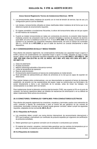 RESOLUCIÓN No. 9 0708 de AGOSTO 30 DE 2013
Anexo General Reglamento Técnico de Instalaciones Eléctricas - RETIE
111
h. Los tomacorrientes deben instalarse de acuerdo con el nivel de tensión de servicio, tipo de uso y la
configuración para la cual fue diseñado.
i. Las clavijas y tomacorrientes utilizados en áreas clasificadas deben instalarse de tal forma que no se
deteriore el grado de encerramiento requerido.
j. En lugares sometidos a inundaciones frecuentes, la altura del tomacorriente debe ser tal que supere
el nivel histórico de inundación.
k. Cuando se instalen tomacorrientes en redes con conductores de aluminio, la conexión debe hacerse
mediante conector de compresión dual Cu-Al, conector bimetálico o bornera de aleación de aluminio
serie 6000, tal como lo establece la sección 110 -14 de la NTC 2050. Si la clavija y tomacorriente son
CO/ALR no se necesitan los conectores indicados anteriormente, tal como lo indican los numerales
380-14 y 410-56 de la NTC-2050 ya que el cable de aluminio se conecta directamente a estos
dispositivos.
20.11 CONDENSADORES DE BAJA Y MEDIA TENSIÓN
Para efectos del presente reglamento, los condensadores individuales con capacidad mayor o igual a 3
kVAR y bancos de condensadores con capacidad mayor o igual a 5 kVAR, utilizados en baja o media
tensión, deben cumplir los siguientes requisitos adaptados de las normas IEC 60831-1, IEC 60831-2, BS
1650, VDE 0560, CSA 22-2-190, UL 810, UL 945VA, JIS C 4901, NTC 3422, NTC 2834, NTC 2807 o
IEC 60871-1/2
a. Clase de aislamiento
b. Pruebas de tensión
c. Máxima sobrecarga admisible a frecuencia nominal.
d. Límite de temperatura de operación
e. Rata de caída de tensión
f. Enclavamiento electromecánico en bancos de condensadores en media tensión.
g. Nivel admisible de sobrecorriente por efecto de armónicos en la red que es capaz de soportar sin
deteriorarse.
Para realizar trabajos sobre condensadores, una vez desconectados se esperará el tiempo de descarga
predefinido, de acuerdo con las características del equipo, luego se cortocircuitan sus terminales y se
ponen directamente a tierra o por intermedio de la carcasa, antes de iniciar los trabajos. Los
condensadores no se deben abrir con tensión.
Para instalaciones donde la distorsión armónica total de tensión (THD), sea superior al 5% en el punto de
conexión, los bancos capacitivos deben ser dotados de reactancias de sintonización o en su defecto se
deben implementar filtros activos de armónicos.
20.12 CONECTORES, TERMINALES Y EMPALMES PARA CONDUCTORES ELÉCTRICOS
Para efectos del presente reglamento los conectores, empalmes y terminales usados como elementos de
unión, conexión o fijación de conductores o para el control del par galvánico en las uniones de
conductores, terminales o bornes que el contacto pueda generar corrosión, deben cumplir los siguientes
requisitos, adaptados de las normas UL 486 A, B y C:
20.12.1 Requisitos de Producto
a. Los conectores deben cumplir una norma técnica internacional, de reconocimiento internacional o
NTC que le aplique y demostrarlo con certificado de producto expedido por organismo de certificación
de productos acreditado.
b. Deben garantizar que no generan corrosión con el conductor o conductores que conecta.
c. El material del conector, empalme o terminal debe garantizar que los cambios de temperatura por el
paso de corriente, no ocasione puntos calientes, arcos eléctricos o falsas conexiones.
20.12.2 Requisitos de instalación
 
