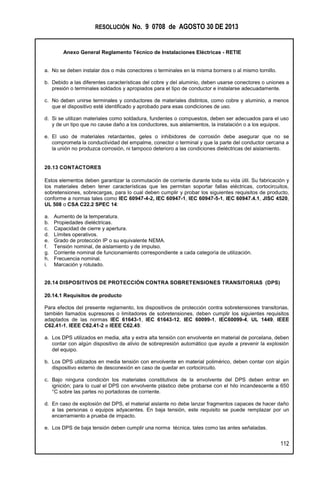 RESOLUCIÓN No. 9 0708 de AGOSTO 30 DE 2013
Anexo General Reglamento Técnico de Instalaciones Eléctricas - RETIE
112
a. No se deben instalar dos o más conectores o terminales en la misma bornera o al mismo tornillo.
b. Debido a las diferentes características del cobre y del aluminio, deben usarse conectores o uniones a
presión o terminales soldados y apropiados para el tipo de conductor e instalarse adecuadamente.
c. No deben unirse terminales y conductores de materiales distintos, como cobre y aluminio, a menos
que el dispositivo esté identificado y aprobado para esas condiciones de uso.
d. Si se utilizan materiales como soldadura, fundentes o compuestos, deben ser adecuados para el uso
y de un tipo que no cause daño a los conductores, sus aislamientos, la instalación o a los equipos.
e. El uso de materiales retardantes, geles o inhibidores de corrosión debe asegurar que no se
comprometa la conductividad del empalme, conector o terminal y que la parte del conductor cercana a
la unión no produzca corrosión, ni tampoco deterioro a las condiciones dieléctricas del aislamiento.
20.13 CONTACTORES
Estos elementos deben garantizar la conmutación de corriente durante toda su vida útil. Su fabricación y
los materiales deben tener características que les permitan soportar fallas eléctricas, cortocircuitos,
sobretensiones, sobrecargas, para lo cual deben cumplir y probar los siguientes requisitos de producto,
conforme a normas tales como IEC 60947-4-2, IEC 60947-1, IEC 60947-5-1, IEC 60947.4.1, JISC 4520,
UL 508 o CSA C22.2 SPEC 14:
a. Aumento de la temperatura.
b. Propiedades dieléctricas.
c. Capacidad de cierre y apertura.
d. Límites operativos.
e. Grado de protección IP o su equivalente NEMA.
f. Tensión nominal, de aislamiento y de impulso.
g. Corriente nominal de funcionamiento correspondiente a cada categoría de utilización.
h. Frecuencia nominal.
i. Marcación y rotulado.
20.14 DISPOSITIVOS DE PROTECCIÓN CONTRA SOBRETENSIONES TRANSITORIAS (DPS)
20.14.1 Requisitos de producto
Para efectos del presente reglamento, los dispositivos de protección contra sobretensiones transitorias,
también llamados supresores o limitadores de sobretensiones, deben cumplir los siguientes requisitos
adaptados de las normas IEC 61643-1, IEC 61643-12, IEC 60099-1, IEC60099-4, UL 1449, IEEE
C62.41-1, IEEE C62.41-2 e IEEE C62.45:
a. Los DPS utilizados en media, alta y extra alta tensión con envolvente en material de porcelana, deben
contar con algún dispositivo de alivio de sobrepresión automático que ayude a prevenir la explosión
del equipo.
b. Los DPS utilizados en media tensión con envolvente en material polimérico, deben contar con algún
dispositivo externo de desconexión en caso de quedar en cortocircuito.
c. Bajo ninguna condición los materiales constitutivos de la envolvente del DPS deben entrar en
ignición; para lo cual el DPS con envolvente plástico debe probarse con el hilo incandescente a 650
°C sobre las partes no portadoras de corriente.
d. En caso de explosión del DPS, el material aislante no debe lanzar fragmentos capaces de hacer daño
a las personas o equipos adyacentes. En baja tensión, este requisito se puede remplazar por un
encerramiento a prueba de impacto.
e. Los DPS de baja tensión deben cumplir una norma técnica, tales como las antes señaladas.
 