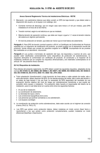 RESOLUCIÓN No. 9 0708 de AGOSTO 30 DE 2013
Anexo General Reglamento Técnico de Instalaciones Eléctricas - RETIE
113
f. Marcación. Los parámetros básicos que debe cumplir un DPS de baja tensión y que deben estar a
disposición del usuario, en el equipo o en catálogo, son:
 Corriente nominal de descarga, que en ningún caso será menor a 5 kA por módulo, para DPS
instalados en el inicio de la red interna.
 Tensión nominal, según la red eléctrica en que se instalará.
 Máxima tensión de operación continua, que debe ser mayor o igual a 1,1 veces la tensión máxima
del sistema en régimen permanente.
 El nivel de protección en tensión, que debe ser menor que el nivel básico de aislamiento.
Parágrafo 1: Para DPS de tensión nominal superior a 66 kV, el Certificado de Conformidad de Producto
expedido por un organismo de certificación de producto, se podrá sustituir por la declaración escrita del
productor, donde señale que cumple los requisitos exigidos en el RETIE, acompañada de las pruebas
tipo realizadas en un laboratorio reconocido.
Parágrafo 2: Las puntas o terminales de captación del rayo, las bayonetas y cuernos de arco, que
puedan estar clasificadas comercialmente como dispositivos de protección de sobretensiones, no
requieren demostrar la conformidad con certificado de producto. El constructor y el inspector de la
instalación verificará que se cumplan los requisitos dimensiónales y de materiales contemplados en el
artículo 16º del presente Anexo General.
20.14.2 Requisitos de instalación.
Para efectos del presente reglamento, los DPS deben cumplir los siguientes requisitos, adaptados de las
normas IEC 61643-12, IEC 60664, IEC 60664-1, IEC 60071, IEC 60099, IEC 60364-4-443, IEC 60364-5-
534, IEC 61000-5-6, IEC 61312, IEEE 141, IEEE 142 y NTC 4552:
a. Toda subestación (transformador) y toda transición de línea aérea a cable aislado de media, alta o
extra alta tensión, deben disponer de DPS. En los demás equipos de media, alta o extra alta tensión o
en redes de baja tensión o de uso final, la necesidad de DPS dependerá del resultado de una
evaluación técnica objetiva del nivel de riesgo por sobretensiones transitorias a que pueda ser
sometido dicho equipo o instalación. Tal evaluación debe hacerla el responsable del diseño de la
instalación, para lo cual debe tener en cuenta entre otros los siguientes factores:
 El uso de la instalación.
 La coordinación de aislamiento.
 La densidad de rayos a tierra.
 Las condiciones topográficas de la zona.
 Las personas que podrían someterse a una sobretensión.
 Los equipos a proteger.
b. La coordinación de protección contra sobretensiones, debe estar acorde con el régimen de conexión
a tierra (TN-C-S, TN-S, IT).
c. Los DPS que actúen como protección básica, deben instalarse en modo común (fase/ tierra o
neutro/tierra) y los que actúen como protección complementaria, pueden instalarse en modo
diferencial (fase/fase o fase/neutro).
 