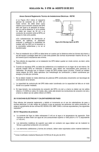 RESOLUCIÓN No. 9 0708 de AGOSTO 30 DE 2013
Anexo General Reglamento Técnico de Instalaciones Eléctricas - RETIE
114
d. La Figura 20.2 indica el esquema
general de conexión de un DPS en
modo común. Se debe tener como
objetivo que la tensión residual del DPS
sea casi igual a la aplicada al equipo,
para lo cual la distancia “b” en lo posible
no debe ser mayor de 50 cm y el
conductor de conexión entre el DPS y el
equipo lo más corto posible.
e.En subestaciones de distribución al
interior de edificios, el diseñador
evaluará y justificará la posibilidad de
instalar sólo los DPS en la transición a
la acometida subterránea y no en el
transformador
Figura 20.2 Montaje típico de DPS
f. Para la instalación de un DPS se debe tener en cuenta que la distancia entre los bornes del mismo y
los del equipo a proteger debe ser lo más corta posible (las normas recomiendan máximo 50 cm), de
tal manera que la inductancia sea mínima.
g. Para efectos de seguridad, en la instalación los DPS deben quedar en modo común, es decir, entre
fase(s) y tierra.
h. Cuando se requieran DPS, se debe dar preferencia a la instalación en el origen de la red interna. Se
permite instalar DPS en interiores o exteriores, pero deben ser inaccesibles para personas no
calificadas. Se permite que un bloque o juego de DPS proteja varios circuitos. Cuando se instalen
varias etapas de DPS, debe aplicarse una metodología de zonificación y deben coordinarse por
energía y no sólo por corriente.
i. No se deben instalar en redes eléctricas de potencia DPS construidos únicamente con tecnología de
conmutación de la tensión.
j. La capacidad de cortocircuito del DPS debe estar coordinada con la capacidad de falla en el nodo
donde va a quedar instalado.
k. En baja tensión, los conductores de conexión del DPS a la red y a tierra no deben ser de calibre
inferior a 14 AWG en cobre. En media, alta y extra alta tensión los conductores de conexión a la red y
a tierra no deben ser de calibre inferior a 6 AWG.
20.15 DUCHAS ELÉCTRICAS Y CALENTADORES DE PASO
Para efectos del presente reglamento y debido al incremento en el uso de calentadores de paso y
duchas eléctricas y el alto riesgo de contacto a que se exponen las personas con estos productos, se
exige el cumplimiento de las normas IEC 60335-2-35, NBR 12483 o normas equivalentes y los siguientes
requisitos
15
:
20.15.1 Requisitos de producto
a. La corriente de fuga no debe sobrepasar 5 mA en el agua a la temperatura de operación. Esta
corriente se debe medir con agua de una conductividad superior a 1000 µS/cm a 15 °C (equivalente
a 1 kΩ.cm).
b. Los elementos metálicos de sujeción que estén en contacto con agua deben ser de material no
ferroso y garantizar protección a la corrosión.
c. Los elementos calefactores y bornes de contacto, deben estar soportados sobre material dieléctrico
15
Inciso modificado mediante Resolución 9 0795 de 25 de julio de 2014.
b < 50 cm
D
P
S
PROTECCIÓN
NODO DE CONEXIÓN
A TIERRA
TABLERO
O
EQUIPO
 