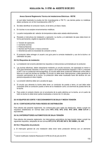 RESOLUCIÓN No. 9 0708 de AGOSTO 30 DE 2013
Anexo General Reglamento Técnico de Instalaciones Eléctricas - RETIE
115
al cual debe hacérsele la prueba de hilo incandescente a 750 ºC. Las demás partes no metálicas
deben probarse con el hilo incandescente a 650 ºC
16
.
d. Se debe identificar el conductor neutro, el de tierra y la fase o fases.
e. En duchas no se aceptan encerramientos metálicos.
f. La parte manipulable del selector de temperatura debe estar aislada eléctricamente.
g. Rotulado e instructivos de instalación y operación. La ducha y el calentador de paso debe tener en
forma permanente y legible la siguiente información:
 Tensión de operación.
 Corriente nominal.
 Potencia Nominal.
 Nombre del Productor o marca comercial.
 Advertencia sobre la necesidad de conexión a tierra.
h. El productor debe entregar al usuario una guía para la correcta instalación y uso de la ducha o el
calentador de paso.
20.15.2 Requisitos de instalación
a. La instalación de la ducha atenderá los requisitos e instrucciones suministrada por el productor.
b. Las duchas eléctricas, deben alimentarse mediante un circuito exclusivo, de capacidad no menor a
30 A para tensiones menores a 150 V y no menor a 20 A para tensiones mayores a 150 V y menores
a 240 V con su protección termomagnética. El circuito debe tener protección diferencial contra falla a
tierra en el caso de duchas sin blindaje. El circuito no debe tener interrupciones y debe garantizar la
conexión permanente de la ducha. La protección debe estar localizada fuera del alcance de una
persona expuesta en área mojada.
c. La conexión eléctrica debe ser a prueba de agua.
d. El circuito que alimenta la ducha debe tener un conductor de puesta a tierra, el cual debe estar
conectado tanto al conductor puesto a tierra de la instalación como a la terminal de puesta tierra de
la ducha.
e. Para evitar el contacto directo con el envolvente de la parte eléctrica en la ducha, en el cuarto de
baño la ducha no debe tener partes localizadas a menos de 2 m del piso.
20.16 EQUIPOS DE CORTE Y SECCIONAMIENTO DE BAJA Y MEDIA TENSIÓN
20.16.1 CORTACIRCUITOS PARA REDES DE DISTRIBUCIÓN
Para efectos del presente reglamento, los cortacircuitos para redes de distribución, deben cumplir los
requisitos establecidos en normas tales como NTC 2132, NTC 2133, NTC 2076, ANSI C37.41 o
equivalentes.
20.16.2 INTERRUPTORES AUTOMÁTICOS DE BAJA TENSIÓN
Para efectos del presente reglamento, los interruptores automáticos de baja tensión deben cumplir los
siguientes requisitos, adoptados de las normas NTC 2116, NTC-IEC 947-2, IEC 60898 y UL 489:
20.16.2.1 Requisitos de producto
a. El interruptor general de una instalación debe tener tanto protección térmica con un elemento
16
Literal modificado mediante Resolución 9 0795 de 25 de julio de 2014.
 