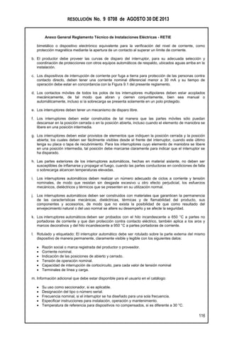 RESOLUCIÓN No. 9 0708 de AGOSTO 30 DE 2013
Anexo General Reglamento Técnico de Instalaciones Eléctricas - RETIE
116
bimetálico o dispositivo electrónico equivalente para la verificación del nivel de corriente, como
protección magnética mediante la apertura de un contacto al superar un límite de corriente.
b. El productor debe proveer las curvas de disparo del interruptor, para su adecuada selección y
coordinación de protecciones con otros equipos automáticos de respaldo, ubicados aguas arriba en la
instalación.
c. Los dispositivos de interrupción de corriente por fuga a tierra para protección de las personas contra
contacto directo, deben tener una corriente nominal diferencial menor a 30 mA y su tiempo de
operación debe estar en concordancia con la Figura 9.1 del presente reglamento.
d. Los contactos móviles de todos los polos de los interruptores multipolares deben estar acoplados
mecánicamente, de tal modo que abran y cierren conjuntamente, bien sea manual o
automáticamente, incluso si la sobrecarga se presenta solamente en un polo protegido.
e. Los interruptores deben tener un mecanismo de disparo libre.
f. Los interruptores deben estar construidos de tal manera que las partes móviles sólo puedan
descansar en la posición cerrada o en la posición abierta, incluso cuando el elemento de maniobra se
libere en una posición intermedia.
g. Los interruptores deben estar provistos de elementos que indiquen la posición cerrada y la posición
abierta; los cuales deben ser fácilmente visibles desde el frente del interruptor, cuando este último
tenga su placa o tapa de recubrimiento. Para los interruptores cuyo elemento de maniobra se libere
en una posición intermedia, tal posición debe marcarse claramente para indicar que el interruptor se
ha disparado.
h. Las partes exteriores de los interruptores automáticos, hechas en material aislante, no deben ser
susceptibles de inflamarse y propagar el fuego, cuando las partes conductoras en condiciones de falla
o sobrecarga alcancen temperaturas elevadas.
i. Los interruptores automáticos deben realizar un número adecuado de ciclos a corriente y tensión
nominales, de modo que resistan sin desgaste excesivo u otro efecto perjudicial, los esfuerzos
mecánicos, dieléctricos y térmicos que se presenten en su utilización normal.
j. Los interruptores automáticos deben ser construidos con materiales que garanticen la permanencia
de las características mecánicas, dieléctricas, térmicas y de flamabilidad del producto, sus
componentes y accesorios, de modo que no exista la posibilidad de que como resultado del
envejecimiento natural o del uso normal se altere su desempeño y se afecte la seguridad.
k. Los interruptores automáticos deben ser probados con el hilo incandescente a 650 °C a partes no
portadoras de corriente y que dan protección contra contacto eléctrico, también aplica a los aros y
marcos decorativos y del hilo incandescente a 950 °C a partes portadoras de corriente.
l. Rotulado y etiquetado: El interruptor automático debe ser rotulado sobre la parte externa del mismo
dispositivo de manera permanente, claramente visible y legible con los siguientes datos:
 Razón social o marca registrada del productor o proveedor.
 Corriente nominal.
 Indicación de las posiciones de abierto y cerrado.
 Tensión de operación nominal.
 Capacidad de interrupción de cortocircuito, para cada valor de tensión nominal
 Terminales de línea y carga.
m. Información adicional que debe estar disponible para el usuario en el catálogo:
 Su uso como seccionador, si es aplicable.
 Designación del tipo o número serial.
 Frecuencia nominal, si el interruptor se ha diseñado para una sola frecuencia.
 Especificar instrucciones para instalación, operación y mantenimiento.
 Temperatura de referencia para dispositivos no compensados, si es diferente a 30 °C.
 