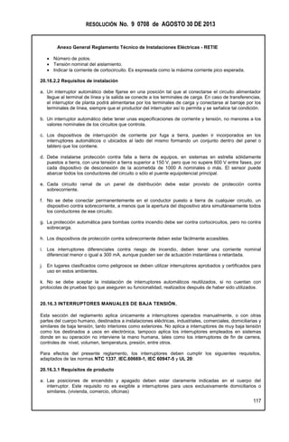 RESOLUCIÓN No. 9 0708 de AGOSTO 30 DE 2013
Anexo General Reglamento Técnico de Instalaciones Eléctricas - RETIE
117
 Número de polos.
 Tensión nominal del aislamiento.
 Indicar la corriente de cortocircuito. Es expresada como la máxima corriente pico esperada.
20.16.2.2 Requisitos de instalación
a. Un interruptor automático debe fijarse en una posición tal que al conectarse el circuito alimentador
llegue al terminal de línea y la salida se conecte a los terminales de carga. En caso de transferencias,
el interruptor de planta podrá alimentarse por los terminales de carga y conectarse al barraje por los
terminales de línea, siempre que el productor del interruptor así lo permita y se señalice tal condición.
b. Un interruptor automático debe tener unas especificaciones de corriente y tensión, no menores a los
valores nominales de los circuitos que controla.
c. Los dispositivos de interrupción de corriente por fuga a tierra, pueden ir incorporados en los
interruptores automáticos o ubicados al lado del mismo formando un conjunto dentro del panel o
tablero que los contiene.
d. Debe instalarse protección contra falla a tierra de equipos, en sistemas en estrella sólidamente
puestos a tierra, con una tensión a tierra superior a 150 V, pero que no supere 600 V entre fases, por
cada dispositivo de desconexión de la acometida de 1000 A nominales o más. El sensor puede
abarcar todos los conductores del circuito o sólo el puente equipotencial principal.
e. Cada circuito ramal de un panel de distribución debe estar provisto de protección contra
sobrecorriente.
f. No se debe conectar permanentemente en el conductor puesto a tierra de cualquier circuito, un
dispositivo contra sobrecorriente, a menos que la apertura del dispositivo abra simultáneamente todos
los conductores de ese circuito.
g. La protección automática para bombas contra incendio debe ser contra cortocircuitos, pero no contra
sobrecarga.
h. Los dispositivos de protección contra sobrecorriente deben estar fácilmente accesibles.
i. Los interruptores diferenciales contra riesgo de incendio, deben tener una corriente nominal
diferencial menor o igual a 300 mA, aunque pueden ser de actuación instantánea o retardada.
j. En lugares clasificados como peligrosos se deben utilizar interruptores aprobados y certificados para
uso en estos ambientes.
k. No se debe aceptar la instalación de interruptores automáticos reutilizados, si no cuentan con
protocolas de pruebas tipo que aseguren su funcionalidad, realizados después de haber sido utilizados.
20.16.3 INTERRUPTORES MANUALES DE BAJA TENSIÓN.
Esta sección del reglamento aplica únicamente a interruptores operados manualmente, o con otras
partes del cuerpo humano, destinados a instalaciones eléctricas, industriales, comerciales, domiciliarias y
similares de baja tensión, tanto interiores como exteriores. No aplica a interruptores de muy baja tensión
como los destinados a usos en electrónica, tampoco aplica los interruptores empleados en sistemas
donde en su operación no interviene la mano humana, tales como los interruptores de fin de carrera,
controles de nivel, volumen, temperatura, presión, entre otros.
Para efectos del presente reglamento, los interruptores deben cumplir los siguientes requisitos,
adaptados de las normas NTC 1337, IEC.60669-1, IEC 60947-5 y UL 20:
20.16.3.1 Requisitos de producto
a. Las posiciones de encendido y apagado deben estar claramente indicadas en el cuerpo del
interruptor. Este requisito no es exigible a interruptores para usos exclusivamente domiciliarios o
similares. (vivienda, comercio, oficinas)
 