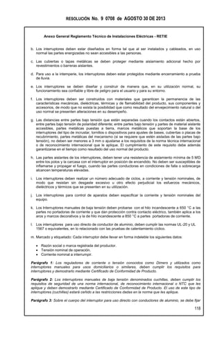 RESOLUCIÓN No. 9 0708 de AGOSTO 30 DE 2013
Anexo General Reglamento Técnico de Instalaciones Eléctricas - RETIE
118
b. Los interruptores deben estar diseñados en forma tal que al ser instalados y cableados, en uso
normal las partes energizadas no sean accesibles a las personas.
c. Las cubiertas o tapas metálicas se deben proteger mediante aislamiento adicional hecho por
revestimientos o barreras aislantes.
d. Para uso a la intemperie, los interruptores deben estar protegidos mediante encerramiento a prueba
de lluvia.
e. Los interruptores se deben diseñar y construir de manera que, en su utilización normal, su
funcionamiento sea confiable y libre de peligro para el usuario y para su entorno.
f. Los interruptores deben ser construidos con materiales que garanticen la permanencia de las
características mecánicas, dieléctricas, térmicas y de flamabilidad del producto, sus componentes y
accesorios, de modo que no exista la posibilidad que como resultado del envejecimiento natural o del
uso normal se presenten alteraciones en su desempeño.
g. Las distancias entre partes bajo tensión que están separadas cuando los contactos están abiertos,
entre partes bajo tensión de polaridad diferente; entre partes bajo tensión y partes de material aislante
accesibles, partes metálicas puestas a tierra, marcos metálicos que soportan la base de los
interruptores del tipo de incrustar, tornillos o dispositivos para ajustes de bases, cubiertas o placas de
recubrimiento, partes metálicas del mecanismo (si se requiere que estén aisladas de las partes bajo
tensión), no deben ser menores a 3 mm o ajustarse a los requisitos de la norma técnica internacional
o de reconocimiento internacional que le aplique. El cumplimiento de este requisito debe además
garantizarse en el tiempo como resultado del uso normal del producto.
h. Las partes aislantes de los interruptores, deben tener una resistencia de aislamiento mínima de 5 MΏ
entre los polos y la carcasa con el interruptor en posición de encendido. No deben ser susceptibles de
inflamarse y propagar el fuego, cuando las partes conductoras en condiciones de falla o sobrecarga
alcancen temperaturas elevadas.
i. Los interruptores deben realizar un número adecuado de ciclos, a corriente y tensión nominales, de
modo que resistan sin desgaste excesivo u otro efecto perjudicial los esfuerzos mecánicos,
dieléctricos y térmicos que se presenten en su utilización.
j. Los interruptores para control de aparatos deben especificar la corriente y tensión nominales del
equipo.
k. Los Interruptores manuales de baja tensión deben probarse con el hilo incandescente a 650 °C a las
partes no portadoras de corriente y que dan protección contra contacto eléctrico, también aplica a los
aros y marcos decorativos y la de hilo incandescente a 850 °C a partes portadoras de corriente.
l. Los interruptores para uso directo de conductor de aluminio, deben cumplir las normas UL-20 y UL
1567 o equivalentes, en lo relacionado con las pruebas de calentamiento cíclico.
m. Marcado y etiquetado: Cada interruptor debe llevar en forma indeleble los siguientes datos:
 Razón social o marca registrada del productor.
 Tensión nominal de operación.
 Corriente nominal a interrumpir.
Parágrafo 1: Los reguladores de corriente o tensión conocidos como Dimers y utilizados como
interruptores manuales para usos domiciliarios o similares, deben cumplir los requisitos para
interruptores y demostrarlo mediante Certificado de Conformidad de Producto.
Parágrafo 2: Los interruptores manuales de baja tensión denominados cuchillas, deben cumplir los
requisitos de seguridad de una norma internacional, de reconocimiento internacional o NTC que les
aplique y deben demostrarlo mediante Certificado de Conformidad de Producto. El uso de este tipo de
interruptores (cuchillas) estará ceñido a las restricciones dadas en la norma que les aplique.
Parágrafo 3: Sobre el cuerpo del interruptor para uso directo con conductores de aluminio, se debe fijar
 