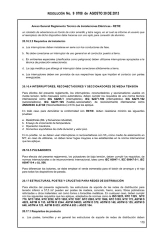 RESOLUCIÓN No. 9 0708 de AGOSTO 30 DE 2013
Anexo General Reglamento Técnico de Instalaciones Eléctricas - RETIE
119
un rotulado de advertencia en fondo de color amarillo y letra negra, en el cual se informe al usuario que
el reemplazo de dicho dispositivo debe hacerse con uno apto para conexión de aluminio.
20.16.3.2 Requisitos de Instalación
a. Los interruptores deben instalarse en serie con los conductores de fase.
b. No debe conectarse un interruptor de uso general en el conductor puesto a tierra.
c. En ambientes especiales (clasificados como peligrosos) deben utilizarse interruptores apropiados a la
técnica de protección seleccionada.
d. La caja metálica que alberga al interruptor debe conectarse sólidamente a tierra.
e. Los interruptores deben ser provistos de sus respectivas tapas que impidan el contacto con partes
energizadas.
20.16.4 INTERRUPTORES, RECONECTADORES Y SECCIONADORES DE MEDIA TENSIÓN
Para efectos del presente reglamento, los interruptores, reconectadores y seccionadores usados en
media tensión, tanto manuales como automáticos, deben cumplir los requisitos de una norma técnica
internacional como IEC 62265-1 (interruptores), IEC 62271-100 (interruptores), IEC 62271-102
(seccionadores), IEC 62271-105 (fusible–seccionador), de reconocimiento internacional como
ANSI/IEEE C-37.60 (Reconectadores) o NTC que les aplique.
En todo caso para demostrar la conformidad con RETIE, deben realizarse mínimo las siguientes
pruebas:
a. Dieléctricas (BIL y frecuencia industrial),
b. Ensayo de incremento de temperatura,
c. Operación mecánica,
d. Corrientes soportables de corta duración y valor pico.
En lo posible, no se deben usar interruptores ni reconectadores con SF6 como medio de aislamiento en
MT; en caso de utilizarse, no deben tener fugas mayores a las establecidas en la norma internacional
que les aplique.
20.16.5 PULSADORES
Para efectos del presente reglamento, los pulsadores de baja tensión, deben cumplir los requisitos, de
normas internacionales o de reconocimiento internacional, tales como IEC 60947-1, IEC 60947-5-1, IEC
60947-5-4 o UL 508.
Para diferenciar los botones, se debe emplear el verde esmeralda para el botón de arranque y el rojo
para todos los dispositivos de parada.
20.17 ESTRUCTURAS, POSTES Y CRUCETAS PARA REDES DE DISTRIBUCIÓN
Para efectos del presente reglamento, las estructuras de soporte de las redes de distribución para
tensión inferior a 57,5 kV pueden ser postes de madera, concreto, hierro, acero, fibras poliméricas
reforzadas u otros materiales; así como torres o torrecillas metálicas. En cualquier caso, deben cumplir
con los siguientes requisitos que les aplique, adaptados de normas como la ISO 9223, NTC 1329, NTC
776, NTC 1056, NTC 2222, NTC 1093, NTC 1057, NTC 2083, NTC 1966, NTC 5193, NTC 172, ASTM D
4923, ASTM G 155, ASTM D 2244, ASTM D4923, ASTM D 570, ASTM D 149, ASTM G 155, ASTM D
648, ASTM A 123, ASTM B 633, ASTM A 653 o ASCE 104.
20.17.1 Requisitos de producto
a. Los postes, torrecillas y en general las estructuras de soporte de redes de distribución deben
 