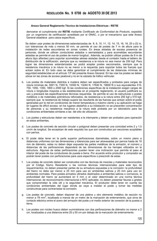 RESOLUCIÓN No. 9 0708 de AGOSTO 30 DE 2013
Anexo General Reglamento Técnico de Instalaciones Eléctricas - RETIE
120
demostrar el cumplimiento del RETIE mediante Certificado de Conformidad de Producto, expedido
por un organismo de certificación acreditado por el ONAC, o por el mecanismo que este Anexo
General establece para casos específicos.
Se deben usar postes de dimensiones estandarizadas de 8, 9, 10, 11, 12, 14, 15, 16, 18, 20 o 22 m,
con tolerancias de más o menos 50 mm, se permite el uso de postes de 7 m de altura para la
instalación de redes secundarias en zonas rurales. En áreas aisladas de escasa presencia de
personas, donde se utilicen conductores aislados o semiaislados y para acometidas secundarias
aisladas se permite el uso de postes de menor longitud., Además, se podrán utilizar postes de 6 m de
altura (tipo alfardas) para soportar acometidas aéreas aisladas desde el contador hasta el tablero de
distribución de la edificación, siempre que su resistencia a la rotura no sea menor de 250 kgf. Para
lograr las dimensiones estandarizadas se podrá aceptar postes seccionados, siempre que la
resistencia mecánica a la rotura no se menor a la requerida para soportar todos las fuerzas que
actúen sobre él. En todo caso se debe garantizar el cumplimiento de las distancias mínimas de
seguridad establecidas en el artículo 13º del presente Anexo General. En las vías los postes se deben
ubicar en las zonas de acceso peatonal y no en la calzada de tráfico vehicular.
b. Los postes de materiales distintos a madera deben ser especificados y probados para cargas de
rotura mínimas de, 5001 N, 7355 N, 10300 N, 13240 N, 17640 N, 19600 N o sus equivalentes 510,
750, 1050, 1350, 1800 o 2000 kgf. Si las condiciones específicas de la instalación exigen cargas de
rotura o longitudes mayores a las establecidas en el presente reglamento, el usuario justificará su
uso y precisará las especificaciones técnicas requeridas. Se permite el uso de estructuras o postes
metálicos o de materiales poliméricos reforzados, de resistencia a la rotura entre 250 kgf y 510 kgf,
siempre que la resistencia de trabajo supere las resultante de las fuerzas que actúan sobre el poste
generadas por la red en condiciones de menor temperatura y máximo viento y su aplicación se haga
en lugares de difícil acceso, en los lugares aledaños a su instalación no se presenten concentración
de personas y su resistencia mecánica a la rotura esté probada por un laboratorio para las
condiciones ambientales similares a las del sitio de utilización.
c. Los postes y estructuras deben ser resistentes a la intemperie y deben ser probados para operación
en estos ambientes.
d. Los postes de concreto de sección circular o poligonal deben presentar una conicidad entre 2 y 1,5
cm/m de longitud. Se exceptúan de este requisito los que son construidos por secciones acoplables
con pernos.
e. El poste debe tener en la parte superior perforaciones diametrales, sobre un mismo plano a
distancias uniformes con las dimensiones y tolerancias para ser atravesadas por pernos hasta de 19
mm de diámetro, estas no deben dejar expuesta las partes metálicas de la armazón, el número y
distancias de las perforaciones dependerá de las dimensiones de los herrajes utilizados en la
estructura. Algunas de estas perforaciones pueden tener una inclinación que permita el paso al
interior del poste de los conductores de puesta a tierra. Por acuerdo entre productor y comprador se
podrán tener postes con perforaciones para usos específicos o prescindir de estas.
f. Los postes de concreto deben ser construidos con las técnicas de mezclas y materiales reconocidos
por el Código Sismo Resistente o las normas técnicas internacionales para este tipo de
requerimientos; no deben presentar partes de su armadura expuestas a la corrosión; la profundidad
del hierro no debe ser menor a 25 mm para uso en ambientes salinos y 20 mm para uso en
ambientes normales. Para postes armados vibrados destinados a ambientes salinos o corrosivos, la
profundidad del hierro se aumentará en 5 mm o el valor determinado en una norma técnica
internacional, de reconocimiento internacional o NTC aplicable; no deben presentar fisuras o grietas
que comprometan la vida útil y la seguridad mecánica. El productor debe tener en cuenta las
condiciones ambientales del lugar donde se vaya a instalar el poste y tomar las medidas
constructivas para contrarrestar la corrosión.
g. Los postes de concreto, deben disponer de una platina u otro elemento metálico de sección no
menor a 78 mm
2
, localizado a menos de un metro de la marcación de enterramiento, que sirva de
contacto eléctrico entre el acero del armazón del poste y el medio exterior de conexión de la puesta a
tierra.
h. Los postes con núcleo hueco deben suministrarse con dos perforaciones de diámetro no menor a 2
cm, localizadas a una distancia entre 20 y 50 cm por debajo de la marcación de enterramiento.
 