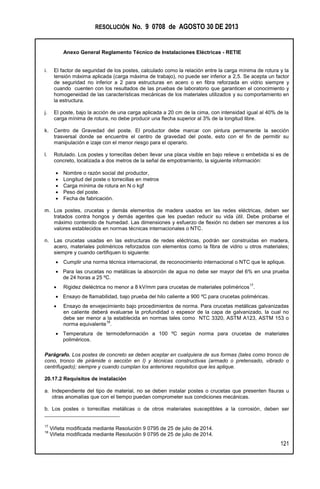 RESOLUCIÓN No. 9 0708 de AGOSTO 30 DE 2013
Anexo General Reglamento Técnico de Instalaciones Eléctricas - RETIE
121
i. El factor de seguridad de los postes, calculado como la relación entre la carga mínima de rotura y la
tensión máxima aplicada (carga máxima de trabajo), no puede ser inferior a 2,5. Se acepta un factor
de seguridad no inferior a 2 para estructuras en acero o en fibra reforzada en vidrio siempre y
cuando cuenten con los resultados de las pruebas de laboratorio que garanticen el conocimiento y
homogeneidad de las características mecánicas de los materiales utilizados y su comportamiento en
la estructura.
j. El poste, bajo la acción de una carga aplicada a 20 cm de la cima, con intensidad igual al 40% de la
carga mínima de rotura, no debe producir una flecha superior al 3% de la longitud libre.
k. Centro de Gravedad del poste. El productor debe marcar con pintura permanente la sección
trasversal donde se encuentre el centro de gravedad del poste, esto con el fin de permitir su
manipulación e izaje con el menor riesgo para el operario.
l. Rotulado. Los postes y torrecillas deben llevar una placa visible en bajo relieve o embebida si es de
concreto, localizada a dos metros de la señal de empotramiento, la siguiente información:
 Nombre o razón social del productor,
 Longitud del poste o torrecillas en metros
 Carga mínima de rotura en N o kgf
 Peso del poste.
 Fecha de fabricación.
m. Los postes, crucetas y demás elementos de madera usados en las redes eléctricas, deben ser
tratados contra hongos y demás agentes que les puedan reducir su vida útil. Debe probarse el
máximo contenido de humedad. Las dimensiones y esfuerzo de flexión no deben ser menores a los
valores establecidos en normas técnicas internacionales o NTC.
n. Las crucetas usadas en las estructuras de redes eléctricas, podrán ser construidas en madera,
acero, materiales poliméricos reforzados con elementos como la fibra de vidrio u otros materiales;
siempre y cuando certifiquen lo siguiente:
 Cumplir una norma técnica internacional, de reconocimiento internacional o NTC que le aplique.
 Para las crucetas no metálicas la absorción de agua no debe ser mayor del 6% en una prueba
de 24 horas a 25 ºC.
 Rigidez dieléctrica no menor a 8 kV/mm para crucetas de materiales poliméricos
17
.
 Ensayo de flamabilidad, bajo prueba del hilo caliente a 900 ºC para crucetas poliméricas.
 Ensayo de envejecimiento bajo procedimientos de norma. Para crucetas metálicas galvanizadas
en caliente deberá evaluarse la profundidad o espesor de la capa de galvanizado, la cual no
debe ser menor a la establecida en normas tales como NTC 3320, ASTM A123, ASTM 153 o
norma equivalente
18
.
 Temperatura de termodeformación a 100 ºC según norma para crucetas de materiales
poliméricos.
Parágrafo. Los postes de concreto se deben aceptar en cualquiera de sus formas (tales como tronco de
cono, tronco de pirámide o sección en I) y técnicas constructivas (armado o pretensado, vibrado o
centrifugado); siempre y cuando cumplan los anteriores requisitos que les aplique.
20.17.2 Requisitos de instalación
a. Independiente del tipo de material, no se deben instalar postes o crucetas que presenten fisuras u
otras anomalías que con el tiempo puedan comprometer sus condiciones mecánicas.
b. Los postes o torrecillas metálicas o de otros materiales susceptibles a la corrosión, deben ser
17
Viñeta modificada mediante Resolución 9 0795 de 25 de julio de 2014.
18
Viñeta modificada mediante Resolución 9 0795 de 25 de julio de 2014.
 