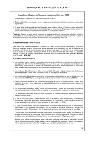 RESOLUCIÓN No. 9 0708 de AGOSTO 30 DE 2013
Anexo General Reglamento Técnico de Instalaciones Eléctricas - RETIE
122
protegidos para garantizar una vida útil no menor a 25 años.
c. Se les debe instalar una puesta a tierra a los postes o estructuras metálicas, excepto los destinados a
baja tensión.
d. El poste debe ser empotrado a una profundidad igual a 60 cm más el 10% de la longitud del poste y
siempre se debe verificar que no presente peligro de volcamiento. El productor debe marcar con
pintura permanente la sección transversal donde se localice esta distancia.
Parágrafo. Cuando el poste quede instalado en lugares aledaños a vías de alta velocidad vehicular,
susceptibles de ser impactados por vehículos, el diseñador o el constructor debe determinar y utilizar la
tecnología constructiva que presente el menor riesgo para pasajeros y vehículos.
20.18 EXTENSIONES Y MULTITOMAS
Para efectos del presente reglamento y teniendo en cuenta que el uso de extensiones y multitomas
eléctricas para baja tensión, los convierte en parte integral de la instalación, por ser el multitoma una
ampliación del número de puntos de conexión en determinada lugar y la extensión es el producto para
llevar el punto de conexión a otro lugar distinto al de la tomacorriente fija, se acepta su utilización,
siempre y cuando se cumplan los siguientes requisitos adaptados de normas tales como IEC 60695-2-
11, NTC 1650 y NTC 1337.
20.18.1 Requisitos de Producto
a. Los contactos macho (clavija) y hembra (tomacorriente) de multitomas y extensiones, deben cumplir
los requisitos del numeral 20.10.1 literales a, b, c, f, h, i, j, y k del presente anexo, deben ser
diseñados y fabricados de tal forma que garanticen una correcta conexión eléctrica; la fabricación
debe ser tal que en condiciones de servicio no haya partes expuestas.
b. La resistencia del aislamiento no debe ser menor de 5 M, valor medido entre puntos eléctricos de
diferente polaridad y entre estos y cualquier punto en el cuerpo del dispositivo.
c. Las partes no portadoras de corriente de las extensiones y multitomas deben ser probadas con hilo
incandescente a 650 °C y las partes portadoras de corriente con hilo incandescente a 850 °C.
d. Todos los tomacorrientes de una multitomas deben tener el mismo rango de corriente y deben tener
contactos de neutro y tierra separados. La capacidad de corriente de cada tomacorriente no debe ser
inferior a 15 A.
e. Las extensiones polarizadas deben indicar esta característica y deben ser conectadas de una sola
manera (encajando el contacto ancho de la clavija en la ranura ancha neutro del tomacorriente).
f. Los dispositivos de corte y protección de la multitomas, si los tiene, deben ser dimensionados como
los de un circuito ramal.
g. El tipo de conductor (cable o cordón flexible) tanto en multitomas como extensiones y los terminales
de conexión deben ser adecuados para la capacidad de corriente de toda la carga conectada, en
ningún caso podrán ser inferiores al del conductor de cobre calibre 14 AWG.
h. El cable o cordón flexible usado en la extensión o multitomas debe estar marcado en sobrerrelieve,
bajorrelieve o tinta indeleble permanente, con al menos la siguiente información: número de
conductores, calibre del conductor, tipo de aislamiento y máxima corriente permanente permitida.
i. La marcación de la multitomas debe ser permanente, claramente visible, legible e impresa en el
exterior del cuerpo de la multitomas. Debe contener como mínimo la siguiente información: Razón
social o marca registrada del productor y valores nominales en voltios (V) y amperios (A).
j. Además de la marcación permanente, en el cable de la extensión debe llevar un brazalete o etiqueta
con la siguiente información: Razón social o marca registrada del proveedor, valores nominales en
voltios (V), amperios (A) y vatios (W) y longitud, sus prohibiciones o limitaciones de uso.
 