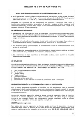 RESOLUCIÓN No. 9 0708 de AGOSTO 30 DE 2013
Anexo General Reglamento Técnico de Instalaciones Eléctricas - RETIE
123
k. El proveedor de la extensión debe suministrar información que permita al usuario conocer la máxima
corriente permanente permitida sin que se incremente la temperatura más de 45º C según pruebas
bajo criterio de norma IEC. o más de 30º C según pruebas bajo criterios de norma UL
Parágrafo: Los accesorios que se comercialicen por separado e incorporan cable, clavija y
tomacorriente, usados como cables alimentadores de aparatos y equipos, se deben considerar como
extensiones eléctricas y por ende deben cumplir los requisitos establecidos para estas, excepto el de
carga que debe ser la del aparto a conectar.
20.18.2 Requisitos de instalación
a. La extensión o el multitoma sólo podrá ser conectados a un circuito ramal cuyos conductores y
tomacorriente tengan la suficiente capacidad de soportar la corriente de todas las cargas conectadas,
de la longitud apropiada de tal forma que la caída de tensión no supere los valores que afecten las
cargas conectadas.
b. El usuario de la extensión o multitoma debe atender la información suministrada por el proveedor y no
superar los valores de tensión y corriente especificados, ni incurrir en los usos prohibidos.
c. Los accesorios (clavija y tomacorriente) de las extensiones usadas a la intemperie deben ser a
prueba de la humedad.
d. Debe evitarse que al usar extensiones se concentre calor por dejar enrollado o apilado el conductor,
comprometiendo la seguridad tanto de la instalación como de su entorno.
e. Las extensiones de luces decorativas o iluminación navideña, deben cumplir los requisitos
establecidos en el RETILAP.
20.19 FUSIBLES
Los fusibles utilizados en las instalaciones objeto del presente reglamento deben cumplir los requisitos
aquí referenciados de norma internacional, de reconocimiento internacional o NTC que les aplique, tales
como: IEC 60269-1, IEC 60269-2-1, NTC 2133, IEC60282-1, IEC 60282-2 o NTC 2132.
a. Curva característica tiempo-corriente
b. Tipo de fusible
c. Corriente nominal
d. Tensión nominal
e. I
2
t (amperio
2
segundo)
f. Capacidad de interrupción (kA).
g. Adicionalmente, se debe indicar si el fusible es de acción lenta, rápida o ultrarrápida.
20.20 HERRAJES DE LÍNEAS DE TRANSMISIÓN Y REDES DE DISTRIBUCIÓN
Para los efectos del presente reglamento, se consideran bajo esta denominación todos los elementos
utilizados para la fijación de los aisladores a la estructura, del conductor al aislador, de cable de guarda a
la estructura, de las retenidas (templetes), los elementos de protección eléctrica de los aisladores y los
accesorios del conductor.
Comprenden elementos tales como: grillete de anclaje, grapa de suspensión, grapa de retención,
accesorios de conexión (adaptador anillo y bola, adaptador anillo, bola y bola alargada, adaptador
horquilla y bola, adaptador rótula y ojo), descargadores, camisas para cable, varillas de blindaje,
amortiguadores, separadores de línea. Los requisitos a cumplir son:
20.20.1 Requisitos de producto
Para efectos del presente reglamento, los herrajes usados en líneas de transmisión y redes de
distribución deben cumplir los requisitos de una norma técnica para la aplicación correspondiente y los
siguientes requisitos generales adaptados de normas tales como IEC (61284, 60652, 60826, 60068-2-
 