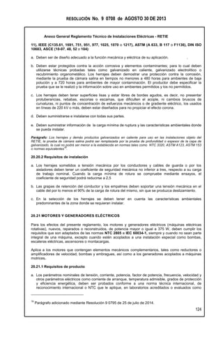 RESOLUCIÓN No. 9 0708 de AGOSTO 30 DE 2013
Anexo General Reglamento Técnico de Instalaciones Eléctricas - RETIE
124
11), IEEE (C135.61, 1691, 751, 951, 977, 1025, 1070 o 1217), ASTM (A 633, B 117 o F1136), DIN ISO
10683, ASCE (10-97, 48, 52 o 104):
a. Deben ser de diseño adecuado a la función mecánica y eléctrica de su aplicación. .
b. Deben estar protegidos contra la acción corrosiva y elementos contaminantes; para lo cual deben
utilizarse técnicas probadas tales como galvanizado en caliente, galvanizado electrolítico o
recubrimiento organometálico. Los herrajes deben demostrar una protección contra la corrosión,
mediante la prueba de cámara salina en tiempos no menores a 480 horas para ambientes de baja
polución y a 720 horas para ambientes de mayor contaminación. El productor debe especificar la
prueba que se le realizó y la información sobre uso en ambientes permitidos y los no permitidos.
c. Los herrajes deben tener superficies lisas y estar libres de bordes agudos, es decir, no presentar
protuberancias, rebabas, escorias o escamas, que dificulten el acople, ni cambios bruscos de
curvaturas, ni puntos de concentración de esfuerzos mecánicos o de gradiente eléctrico, los usados
en líneas de 220 kV o más, deben estar diseñados para no propiciar el efecto corona.
d. Deben suministrarse e instalarse con todas sus partes.
e. Deben suministrar información de la carga mínima de ruptura y las características ambientales donde
se pueda instalar.
Parágrafo: Los herrajes y demás productos galvanizados en caliente para uso en las instalaciones objeto del
RETIE, la prueba de cámara salina podrá ser remplazada por la prueba de profundidad o espesor de la capa de
galvanizado, la cual no podrá ser menor a la establecida en normas tales como NTC 3320, ASTM A123, ASTM 153
o normas equivalentes
19
.
20.20.2 Requisitos de instalación
a. Los herrajes sometidos a tensión mecánica por los conductores y cables de guarda o por los
aisladores deben tener un coeficiente de seguridad mecánica no inferior a tres, respecto a su carga
de trabajo nominal. Cuando la carga mínima de rotura se compruebe mediante ensayos, el
coeficiente de seguridad podrá reducirse a 2,5
b. Las grapas de retención del conductor y los empalmes deben soportar una tensión mecánica en el
cable del por lo menos el 90% de la carga de rotura del mismo, sin que se produzca deslizamiento.
c. En la selección de los herrajes se deben tener en cuenta las características ambientales
predominantes de la zona donde se requieran instalar.
20.21 MOTORES Y GENERADORES ELÉCTRICOS
Para los efectos del presente reglamento, los motores y generadores eléctricos (máquinas eléctricas
rotativas), nuevos, reparados o reconstruidos, de potencia mayor o igual a 375 W, deben cumplir los
requisitos que son adaptados de las normas NTC 2805 e IEC 60034-1, siempre y cuando no sean parte
integral de una máquina, excepto cuando estén acoplados a una instalación especial como bombas,
escaleras eléctricas, ascensores o montacargas.
Aplica a los motores que contengan elementos mecánicos complementarios, tales como reductores o
amplificadores de velocidad, bombas y embragues, así como a los generadores acoplados a máquinas
motrices.
20.21.1 Requisitos de producto
a. Los parámetros nominales de tensión, corriente, potencia, factor de potencia, frecuencia, velocidad y
otros parámetros eléctricos como corriente de arranque, temperatura admisible, grados de protección
y eficiencia energética, deben ser probados conforme a una norma técnica internacional, de
reconocimiento internacional o NTC que le aplique, en laboratorios acreditados o evaluados como
19
Parágrafo adicionado mediante Resolución 9 0795 de 25 de julio de 2014.
 