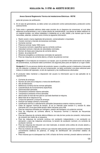 RESOLUCIÓN No. 9 0708 de AGOSTO 30 DE 2013
Anexo General Reglamento Técnico de Instalaciones Eléctricas - RETIE
125
parte del proceso de certificación.
b. En el caso de generadores, se debe contar con protección contra sobrevelocidad y protección contra
sobrecorriente.
c. Todo motor o generador eléctrico debe estar provisto de un diagrama de conexiones, el cual debe
adherirse al encerramiento y una o varias placas de características. Las placas se deben elaborar en
un material durable, con letras indelebles e instalarlas en un sitio visible y de manera que no sean
removibles, además, contener como mínimo la siguiente información:
 Razón social o marca registrada del productor, comercializador o importador.
 Tensión nominal o intervalo de tensiones nominales.
 Corriente nominal.
 Potencia nominal, hasta 1000 msnm.
 Frecuencia nominal o especificar que es corriente continua.
 Velocidad nominal o intervalo de velocidades nominales.
 Número de fases para máquinas de corriente alterna.
 Grados de protección IP.
 Eficiencia energética a condiciones nominales de operación.
 Para las máquinas de corriente alterna, el factor de potencia nominal.
Parágrafo 1: Si la máquina se incorpora a un equipo, que no permita la libre observación de la placa
de características, el productor debe suministrar una segunda placa para ser fijada en un lugar visible.
Parágrafo 2: Si una persona distinta del productor repara o modifica parcial o totalmente el devanado
de una máquina o cualquier otro de sus componentes, se debe suministrar una placa adicional para
indicar el nombre del reparador, el año de reparación y las modificaciones efectuadas.
d. El productor debe mantener a disposición del usuario la información que le sea aplicable de la
siguiente lista:
 Corriente de arranque.
 Número de serie de la máquina o marca de identificación.
 Año de fabricación.
 Referencia numérica de las normas aplicadas.
 Características de funcionamiento específicas.
 Sobrevelocidad admisible.
 Temperatura ambiente máxima admisible.
 Temperatura ambiente mínima admisible.
 Altura sobre el nivel del mar para la cual está diseñada la máquina.
 Masa total de la máquina en kg.
 Torque de operación y torque de arranque.
 Posición de trabajo (vertical u horizontal).
 Clasificación térmica o calentamiento admisible (temperatura exterior máxima nominal).
 Clase de régimen nominal de tensión. Si es un intervalo entre tensión A y tensión B, debe
marcarse A-B. Si es para doble tensión debe marcarse como A/B.
 Para las máquinas enfriadas por hidrógeno, presión del hidrógeno a la potencia nominal.
 Para las máquinas de corriente alterna, la frecuencia nominal o intervalo de frecuencias
nominales.
 Para las máquinas de corriente alterna trifásica con más de tres puntos de conexión, instrucciones
de conexión por medio de un esquema.
 Para las máquinas de corriente continua con excitación independiente o con excitación en
derivación y para las máquinas sincrónicas, la tensión de excitación nominal y la corriente de
excitación nominal.
 Para las máquinas de inducción con rotor bobinado, la tensión entre anillos de circuito abierto y
corriente nominal del rotor.
 Para los motores de corriente continua cuyo inducido esté previsto para tener suministro mediante
convertidores estáticos de potencia, el código de identificación del convertidor estático de
potencia.
 Para motores que no sobrepasen los 5 kW, el factor de forma nominal y tensión alterna nominal en
 