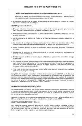 RESOLUCIÓN No. 9 0708 de AGOSTO 30 DE 2013
Anexo General Reglamento Técnico de Instalaciones Eléctricas - RETIE
126
los bornes de entrada del convertidor estático de potencia, si ésta es superior a la tensión directa
nominal del circuito de inducido del motor y los niveles de ruido.
e. El productor debe entregar al usuario las indicaciones y recomendaciones mínimas de montaje,
operación y mantenimiento de la máquina.
20.21.2 Requisitos de instalación
a. El usuario debe atender las indicaciones y recomendaciones de montaje, operación y mantenimiento
de la máquina suministradas por el proveedor, incluyendo la posición.
b. En lugares clasificados como peligrosos se deben utilizar motores aprobados y certificados para uso
en estos ambientes.
c. Se debe conservar la posición de trabajo de la máquina (horizontal o vertical) indicada por el
productor.
d. Las carcasas de las máquinas eléctricas rotativas deben ser sólidamente conectadas a tierra. Para
generadores móviles debe tenerse un sistema aislado de tierra, el cual debe ser monitoreado.
e. Queda totalmente prohibida la utilización de motores abiertos en puntos accesibles a personas o
animales.
f. La capacidad de la máquina se debe calcular teniendo en cuenta la corrección por la altura sobre el
nivel del mar donde va a operar.
g. El motor o generador debe ser apropiado para el tipo de uso y condiciones ambientales del lugar
donde opere.
h. Los sistemas accionados por motores eléctricos que impliquen riesgos mecánicos para las personas,
deben tener un sistema de parada de emergencia. Igualmente, estas paradas de emergencia deben
instalarse en bandas transportadoras, parques de juegos mecánicos y las demás máquinas que
involucren rodillos y elementos cortantes.
i. Todo motor con corriente nominal igual o superior a 3 A, debe tener una protección termomagnética
dedicada (exclusiva para el motor).
Parágrafo: Para motores o generadores eléctricos de potencias mayores a 800 kW, el Certificado de
Conformidad de Producto, podrá sustituirse por la declaración del proveedor donde se especifique que
cumple el presente reglamento, indicar las normas técnicas aplicadas y los resultados de las pruebas
tipo y de rutina realizadas por un laboratorio; esta autocertificación se hará dando estricto cumplimiento a
los criterios de la norma internacional IEC 17050. Igual tratamiento se dará a motores o generadores
reutilizados o remanufacturados de potencia superior a 200 kW.
20.22 PANELES SOLARES FOTOVOLTAICOS
Los paneles solares fotovoltaicos para proveer energía eléctrica a instalaciones domiciliarias o similares
y establecimientos públicos, deben cumplir los requisitos de una norma técnica internacional o de
reconocimiento Internacional y demostrarlo mediante Certificado de Conformidad de Producto expedido
por un organismo de certificación acreditado.
La instalación eléctrica y el montaje de los paneles deben hacerse conforme a la Sección 690 de la NTC
2050, por un profesional competente, quien debe declarar el Cumplimiento del RETIE.
20.23 TABLEROS ELÉCTRICOS Y CELDAS
Para efectos del presente reglamento, los productos llamados tableros, cuadros, gabinetes, paneles, o
celdas, se denominarán tableros cuando sean de baja tensión y celdas cuando sean de media tensión.
Se considera tablero principal, si contiene la protección principal y el puente equipotencial principal.
Deben cumplir los requisitos exigidos en esta sección, según le apliquen.
 