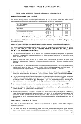 RESOLUCIÓN No. 9 0708 de AGOSTO 30 DE 2013
Anexo General Reglamento Técnico de Instalaciones Eléctricas - RETIE
127
20.23.1 TABLEROS DE BAJA TENSIÓN
Los tableros de baja tensión se clasifican según la Tabla 20.12 y de acuerdo con su tipo deben cumplir
los requisitos que le apliquen, los cuales fueron adaptados de las normas relacionadas.
TIPO DE TABLERO NORMA IEC NORMA UL NTC
De distribución 60439-3
61439 -1/3
67 3475
2050
De potencia 60439-1
61439-1 /2
891
508
3278
Para instalaciones temporales 60439-4
61439- 1/4
3278
2050
Para redes de distribución pública. 60439-5
61439-1/5
3278
2050
Tabla 20.12. Normas de referencia para realizar pruebas de los tableros
Los tableros de distribución pueden contener interruptores automáticos enchufables (Plug in) o tipo
atornillable (Bolt on).
20.23.1.1 Condiciones de la envolvente o encerramiento (también llamado gabinete o armario)
Los encerramientos destinados a tableros deben cumplir los siguientes requisitos adaptados de normas
tales como IEC 60529, IEC 60695-2-11, IEC 60695-2-5, IEC 61439-1, IEC 62208, IEC 62262, UL 50, UL
65, NTC 1156, ANSI/NEMA-250 o ASTM 117.
a. Los tableros deben fabricarse de tal manera que las partes energizadas peligrosas no deben ser
accesibles y las partes energizadas accesibles no deben ser peligrosas, tanto en operación normal
como en caso de falla.
b. Tanto la envolvente como la tapa de un tablero, debe ser construido en lámina de acero, cuyo
espesor y acabado debe resistir los esfuerzos mecánicos, eléctricos y térmicos, para los que fue
diseñado.
c. El encerramiento del tablero de distribución, accesible sólo desde el frente; cuando sea metálico debe
fabricarse en lámina de acero de espesor mínimo 0,9 mm para tableros hasta de 12 circuitos y en
lámina de acero de espesor mínimo 1,2 mm para tableros desde 13 hasta 42 circuitos.
d. Los encerramientos deben tener un grado de protección contra sólidos no mayores de 12,5 mm,
líquidos de acuerdo al lugar de operación y contacto directo, mínimo IP 2XC o su equivalente NEMA.
e. Los encerramientos de los tableros deben resistir los efectos de la humedad y la corrosión, verificados
mediante pruebas bajo condiciones de rayado en ambiente salino, durante mínimo 240 horas, sin que
la progresión de la corrosión en la raya sea mayor a 2 mm. Para ambientes corrosivos la duración de
la prueba no podrá ser menor a las 400 horas. El productor debe indicar cual tipo de prueba realizó.
f. Los encerramientos deben ser resistentes a impactos mecánicos externos mínimo grado IK 05.
g. Los compuestos químicos utilizados en la elaboración de las pinturas para aplicar en los tableros, no
deben contener TGIC (Isocianurato de Triglicidilo).
h. Se admite la construcción de tableros de distribución con encerramientos plásticos o una combinación
metal-plástico, siempre que sean autoextinguibles. Las partes no portadoras de corriente y que dan
protección contra contacto directo deben probarse a hilo incandescente a 650 °C durante 30
segundos y las partes aislantes que soporten elementos metálicos con hilo incandescente a 960 °C
según.
20.23.1.2 Partes conductoras de corriente
Las partes de los tableros destinadas a la conducción de corriente en régimen normal, deben cumplir los
siguientes requisitos:
a. Las partes fijas deben ser construidas en plata, aleación de plata, cobre, aleación de cobre, aluminio,
u otro metal que se haya comprobado útil para esta aplicación, no se debe utilizar el hierro o el acero
 