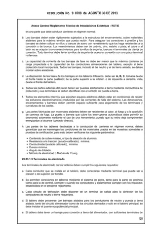 RESOLUCIÓN No. 9 0708 de AGOSTO 30 DE 2013
Anexo General Reglamento Técnico de Instalaciones Eléctricas - RETIE
128
en una parte que debe conducir corriente en régimen normal.
b. Los barrajes deben estar rígidamente sujetados a la estructura del encerramiento, sobre materiales
aislantes para la máxima tensión que pueda recibir. Para asegurar los conectores a presión y los
barrajes se deben utilizar tornillos y tuercas de acero con revestimiento que los haga resistentes a la
corrosión o de bronce. Los revestimientos deben ser de cadmio, cinc, estaño o plata; el cobre y el
latón no se aceptan como revestimientos para tornillos de soporte, tuercas ni terminales de clavija de
conexión. Todo terminal debe llevar tornillos de soporte de acero en conexión con una placa terminal
no ferrosa.
c. La capacidad de corriente de los barrajes de fase no debe ser menor que la máxima corriente de
carga proyectada o la capacidad de los conductores alimentadores del tablero, excepto si tiene
protección local incorporada. Todos los barrajes, incluido el del neutro y el de tierra aislada, se deben
montar sobre aisladores.
d. La disposición de las fases de los barrajes en los tableros trifásicos, debe ser A, B, C, tomada desde
el frente hasta la parte posterior; de la parte superior a la inferior, o de izquierda a derecha, vista
desde el frente del tablero.
e. Todas las partes externas del panel deben ser puestas sólidamente a tierra mediante conductores de
protección y sus terminales se deben identificar con el símbolo de puesta a tierra.
f. Todos los elementos internos que soportan equipos eléctricos deben estar en condiciones de resistir
los esfuerzos electrodinámicos producidos por las corrientes de falla del sistema. Las dimensiones,
encerramientos y barreras deben permitir espacio suficiente para alojamiento de los terminales y
curvaturas de los cables.
g. Las partes fabricadas con materiales aislantes deben ser resistentes al calor, al fuego y a la aparición
de caminos de fuga. La puerta o barrera que cubre los interruptores automáticos debe permitir su
desmonte) solamente mediante el uso de una herramienta, puesto que su retiro deja componentes
energizados al alcance (contacto directo).
h. Las partes de los tableros destinadas a la conducción de corriente en régimen normal, deben
garantizar que se mantengan las condiciones de los materiales usados en las muestras sometidas a
pruebas de certificación, para esto deben verificarse los siguiente parámetros:
 Contenido de cobre mínimo, o tipo de aleación de aluminio.
 Resistencia a la tracción (estado calibrado), mínima.
 Conductividad (estado calibrado), mínima.
 Dureza mínima.
 Angulo de doblado.
 Módulo de elasticidad o Módulo de Young.
20.23.1.3 Terminales de alambrado
Los terminales de alambrado de los tableros deben cumplir los siguientes requisitos:
a. Cada conductor que se instale en el tablero, debe conectarse mediante terminal que puede ser a
presión o de sujeción por tornillo.
b. Se permiten conexiones en tableros mediante el sistema de peine, tanto para la parte de potencia
como para la de control, siempre y cuando los conductores y aislamientos cumplan con los requisitos
establecidos en el presente reglamento.
c. Cada circuito de derivación debe disponer de un terminal de salida para la conexión de los
conductores de neutro o tierra requeridos.
d. El tablero debe proveerse con barrajes aislados para los conductores de neutro y puesta a tierra
aislada, tanto del circuito alimentador como de los circuitos derivados y solo en el tablero principal, se
debe instalar el puente equipotencial principal.
e. El tablero debe tener un barraje para conexión a tierra del alimentador, con suficientes terminales de
 