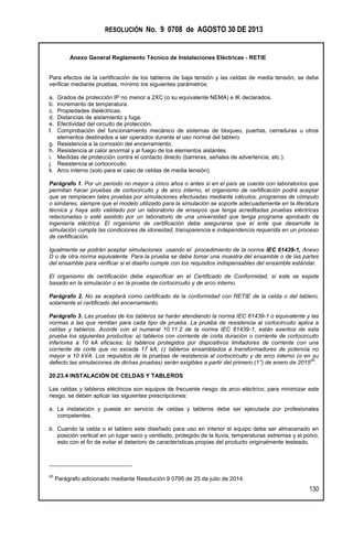 RESOLUCIÓN No. 9 0708 de AGOSTO 30 DE 2013
Anexo General Reglamento Técnico de Instalaciones Eléctricas - RETIE
130
Para efectos de la certificación de los tableros de baja tensión y las celdas de media tensión, se debe
verificar mediante pruebas, mínimo los siguientes parámetros:
a. Grados de protección IP no menor a 2XC (o su equivalente NEMA) e IK declarados.
b. Incremento de temperatura.
c. Propiedades dieléctricas.
d. Distancias de aislamiento y fuga.
e. Efectividad del circuito de protección.
f. Comprobación del funcionamiento mecánico de sistemas de bloqueo, puertas, cerraduras u otros
elementos destinados a ser operados durante el uso normal del tablero
g. Resistencia a la corrosión del encerramiento.
h. Resistencia al calor anormal y al fuego de los elementos aislantes.
i. Medidas de protección contra el contacto directo (barreras, señales de advertencia, etc.).
j. Resistencia al cortocircuito.
k. Arco interno (solo para el caso de celdas de media tensión).
Parágrafo 1. Por un periodo no mayor a cinco años o antes si en el país se cuenta con laboratorios que
permitan hacer pruebas de cortocircuito y de arco interno, el organismo de certificación podrá aceptar
que se remplacen tales pruebas por simulaciones efectuadas mediante cálculos, programas de cómputo
o similares, siempre que el modelo utilizado para la simulación se soporte adecuadamente en la literatura
técnica y haya sido validado por un laboratorio de ensayos que tenga acreditadas pruebas eléctricas
relacionadas o esté asistido por un laboratorio de una universidad que tenga programa aprobado de
ingeniería eléctrica. El organismo de certificación debe asegurarse que el ente que desarrolle la
simulación cumpla las condiciones de idoneidad, transparencia e independencia requerida en un proceso
de certificación.
Igualmente se podrán aceptar simulaciones usando el procedimiento de la norma IEC 61439-1, Anexo
D o de otra norma equivalente. Para la prueba se debe tomar una muestra del ensamble o de las partes
del ensamble para verificar si el diseño cumple con los requisitos indispensables del ensamble estándar.
El organismo de certificación debe especificar en el Certificado de Conformidad, si este se expide
basado en la simulación o en la prueba de cortocircuito y de arco interno.
Parágrafo 2. No se aceptará como certificado de la conformidad con RETIE de la celda o del tablero,
solamente el certificado del encerramiento.
Parágrafo 3. Las pruebas de los tableros se harán atendiendo la norma IEC 61439-1 o equivalente y las
normas a las que remitan para cada tipo de prueba. La prueba de resistencia al cortocircuito aplica a
celdas y tableros. Acorde con el numeral 10.11.2 de la norma IEC 61439-1, están exentos de esta
prueba los siguientes productos: a) tableros con corriente de corta duración o corriente de cortocircuito
inferiores a 10 kA eficaces; b) tableros protegidos por dispositivos limitadores de corriente con una
corriente de corte que no exceda 17 kA; c) tableros ensamblados a transformadores de potencia no
mayor a 10 kVA. Los requisitos de la pruebas de resistencia al cortocircuito y de arco interno (o en su
defecto las simulaciones de dichas pruebas) serán exigibles a partir del primero (1°) de enero de 2015
20
.
20.23.4 INSTALACIÓN DE CELDAS Y TABLEROS
Las celdas y tableros eléctricos son equipos de frecuente riesgo de arco eléctrico; para minimizar este
riesgo, se deben aplicar las siguientes prescripciones:
a. La instalación y puesta en servicio de celdas y tableros debe ser ejecutada por profesionales
competentes.
b. Cuando la celda o el tablero este diseñado para uso en interior el equipo debe ser almacenado en
posición vertical en un lugar seco y ventilado, protegido de la lluvia, temperaturas extremas y el polvo,
esto con el fin de evitar el deterioro de características propias del producto originalmente testeado.
20
Parágrafo adicionado mediante Resolución 9 0795 de 25 de julio de 2014.
 