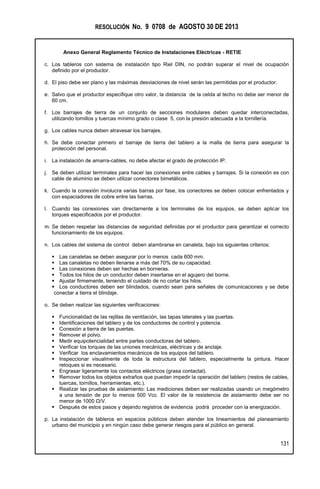 RESOLUCIÓN No. 9 0708 de AGOSTO 30 DE 2013
Anexo General Reglamento Técnico de Instalaciones Eléctricas - RETIE
131
c. Los tableros con sistema de instalación tipo Riel DIN, no podrán superar el nivel de ocupación
definido por el productor.
d. El piso debe ser plano y las máximas desviaciones de nivel serán las permitidas por el productor.
e. Salvo que el productor especifique otro valor, la distancia de la celda al techo no debe ser menor de
60 cm.
f. Los barrajes de tierra de un conjunto de secciones modulares deben quedar interconectadas,
utilizando tornillos y tuercas mínimo grado o clase 5, con la presión adecuada a la tornillería.
g. Los cables nunca deben atravesar los barrajes.
h. Se debe conectar primero el barraje de tierra del tablero a la malla de tierra para asegurar la
protección del personal.
i. La instalación de amarra-cables, no debe afectar el grado de protección IP.
j. Se deben utilizar terminales para hacer las conexiones entre cables y barrajes. Si la conexión es con
cable de aluminio se deben utilizar conectores bimetálicos.
k. Cuando la conexión involucra varias barras por fase, los conectores se deben colocar enfrentados y
con espaciadores de cobre entre las barras.
l. Cuando las conexiones van directamente a los terminales de los equipos, se deben aplicar los
torques especificados por el productor.
m. Se deben respetar las distancias de seguridad definidas por el productor para garantizar el correcto
funcionamiento de los equipos.
n. Los cables del sistema de control deben alambrarse en canaleta, bajo los siguientes criterios:
 Las canaletas se deben asegurar por lo menos cada 600 mm.
 Las canaletas no deben llenarse a más del 70% de su capacidad.
 Las conexiones deben ser hechas en borneras.
 Todos los hilos de un conductor deben insertarse en el agujero del borne.
 Ajustar firmemente, teniendo el cuidado de no cortar los hilos.
 Los conductores deben ser blindados, cuando sean para señales de comunicaciones y se debe
conectar a tierra el blindaje.
o. Se deben realizar las siguientes verificaciones:
 Funcionalidad de las rejillas de ventilación, las tapas laterales y las puertas.
 Identificaciones del tablero y de los conductores de control y potencia.
 Conexión a tierra de las puertas.
 Remover el polvo.
 Medir equipotencialidad entre partes conductoras del tablero.
 Verificar los torques de las uniones mecánicas, eléctricas y de anclaje.
 Verificar los enclavamientos mecánicos de los equipos del tablero.
 Inspeccionar visualmente de toda la estructura del tablero, especialmente la pintura. Hacer
retoques si es necesario.
 Engrasar ligeramente los contactos eléctricos (grasa contactal).
 Remover todos los objetos extraños que puedan impedir la operación del tablero (restos de cables,
tuercas, tornillos, herramientas, etc.).
 Realizar las pruebas de aislamiento: Las mediciones deben ser realizadas usando un megómetro
a una tensión de por lo menos 500 Vcc. El valor de la resistencia de aislamiento debe ser no
menor de 1000 Ω/V.
 Después de estos pasos y dejando registros de evidencia podrá proceder con la energización.
p. La instalación de tableros en espacios públicos deben atender los lineamientos del planeamiento
urbano del municipio y en ningún caso debe generar riesgos para el público en general.
 