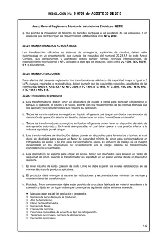 RESOLUCIÓN No. 9 0708 de AGOSTO 30 DE 2013
Anexo General Reglamento Técnico de Instalaciones Eléctricas - RETIE
132
q. Se prohíbe la instalación de tableros en paredes contiguas a los peldaños de las escaleras, o en
espacios que contravengan los requerimientos establecidos en la NTC 2050.
20.24 TRANSFERENCIAS AUTOMÁTICAS
Las transferencias utilizadas en sistemas de emergencia, suplencias de circuitos, deben estar
incorporadas en un encerramiento que cumpla los requisitos del numeral 20.23.1.1 de este Anexo
General. Sus componentes y alambrado deben cumplir normas técnicas internacionales, de
reconocimiento internacional o NTC aplicable a este tipo de producto, tales como UL 1008, IEC 60947-
6-1 o equivalentes.
20.25 TRANSFORMADORES
Para efectos del presente reglamento, los transformadores eléctricos de capacidad mayor o igual a 3
kVA, nuevos, reparados o reconstruidos, deben cumplir con los siguientes requisitos, adaptados de las
normas IEC 60076-1, ANSI C57 12, NTC 3609, NTC 1490, NTC 1656, NTC 3607, NTC 3997, NTC 4907,
NTC 1954 o NTC 618.
20.25.1 Requisitos de producto
a. Los transformadores deben tener un dispositivo de puesta a tierra para conectar sólidamente el
tanque, el gabinete, el neutro y el núcleo, acorde con los requerimientos de las normas técnicas que
les apliquen y las características que requiera su operación.
b. Todos los transformadores sumergidos en líquido refrigerante que tengan cambiador o conmutador de
derivación de operación exterior sin tensión, deben tener un aviso: “manióbrese sin tensión”.
c. Todos los transformadores sumergidos en líquido refrigerante deben tener un dispositivo de alivio de
sobrepresión automático, fácilmente reemplazable, el cual debe operar a una presión inferior a la
máxima soportada por el tanque.
d. Los transformadores de distribución, deben poseer un dispositivo para levantarlos o izarlos, el cual
debe ser diseñado para proveer un factor de seguridad mínimo de cinco para transformadores en
refrigerados en aceite y de tres para transformadores secos. El esfuerzo de trabajo es el máximo
desarrollado en los dispositivos del levantamiento por la carga estática del transformador
completamente ensamblado.
e. Los dispositivos de soporte para colgar en poste, deben ser diseñados para proveer un factor de
seguridad de cinco, cuando el transformador es soportado en un plano vertical desde el dispositivo
superior.
f. El nivel máximo de ruido (presión de ruido LPA) no debe superar los niveles establecidos en las
normas técnicas de producto aplicables.
g. El productor debe entregar al usuario las indicaciones y recomendaciones mínimas de montaje y
mantenimiento del transformador.
h. Rotulado. Todo transformador debe estar provisto de una placa fabricada en material resistente a la
corrosión y fijada en un lugar visible que contenga los siguientes datos en forma indeleble.
 Marca o razón social del productor o proveedor.
 Número de serie dado por el productor.
 Año de fabricación.
 Clase de transformador.
 Número de fases.
 Frecuencia nominal.
 Potencias nominales, de acuerdo al tipo de refrigeración.
 Tensiones nominales, número de derivaciones.
 Corrientes nominales.
 