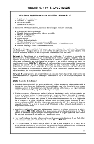 RESOLUCIÓN No. 9 0708 de AGOSTO 30 DE 2013
Anexo General Reglamento Técnico de Instalaciones Eléctricas - RETIE
133
 Impedancia de cortocircuito.
 Peso total en kilogramos.
 Grupo de conexión.
 Diagrama de conexiones.
i. La siguiente información adicional, debe estar disponible para el usuario (catálogo):
 Corriente de cortocircuito simétrica.
 Duración del cortocircuito simétrico máximo permisible.
 Métodos de refrigeración.
 Clase de aislamiento.
 Líquido aislante.
 Volumen del líquido aislante.
 Nivel básico de asilamiento de cada devanado, BIL.
 Valores máximos de ruido permisibles en transformadores y su forma de medición.
 Pérdidas de energía totales a condiciones nominales.
Parágrafo 1: Si una persona distinta del productor repara o modifica parcial o totalmente el devanado de
un transformador o cualquier otro de sus componentes, se debe suministrar una placa adicional para
indicar el nombre del reparador, el año de reparación y las modificaciones efectuadas.
Parágrafo 2: Excepciones en el procedimiento de certificación. El productor o proveedor de
transformadores de fabricación única, de transformadores de potencias mayores a 800 kVA o el que
repare o modifique un transformador, podrá remplazar el certificado expedido por un organismo de
certificación de producto, por la declaración de proveedor o del reparador, teniendo en cuenta los
requisitos de la norma ISO-IEC-NTC 1750; para lo cual debe utilizar productos de calidad debidamente
certificada de acuerdo con los requisitos establecidos en éste reglamento, realizar las pruebas
pertinentes e incluir dentro de sus protocolos de ensayo la información correspondiente a los resultados
de las verificaciones de las características exigidas en el RETIE, comprobadas mediante la ejecución de
cálculos, ensayos tipo, ensayos de rutina, según aplique.
Parágrafo 3: Los propietarios de transformadores rebobinados deben disponer de los protocolos de
pruebas entre ellas las de pérdidas de energía, para cuando la SIC u otra autoridad competente los
solicite.
20.25.2 Requisitos de Instalación
a. Cuando el transformador no sea de tipo sumergible y se aloje en cámaras subterráneas sujetas a
inundación, éstas deben ser debidamente impermeabilizadas para evitar humedad y en lo posible
debe separarse de la cámara de maniobras. Cuando la cámara subterránea no sea impermeable se
debe instalar transformador y caja de maniobras tipo sumergible.
b. Los transformadores refrigerados en aceite no deben ser instalados en niveles o pisos que estén por
encima o contiguos a sitios de habitación, oficinas y en general lugares destinados a ocupación
permanente de personas, que puedan ser objeto de incendio o daño por el derrame del aceite. Los
transformadores con más de 2000 galones de aceite deben instalarse mínimo a 9 m de las paredes
de la subestación, si no se cumple esa condición deben colocarse paredes resistentes al fuego
conforme a la norma NFPA 255. Si el volumen de aceite está entre 500 y 2000 galones, la distancia
se puede reducir a 7 m y si no se puede cumplir tal distancia se debe colocar la pared resistente al
fuego mínimo de dos horas.
c. Cuando un transformador aislado en aceite requiera instalación en bóveda (conforme a la sección
450 de la norma NTC 2050), la bóveda debe asegurar que a temperaturas por encima de 150 ºC no
permita la entrada de aire para apagar el incendio por ausencia de oxígeno. La bóveda debe cumplir
los requisitos señalados en el numeral 20.4.1 del presente Anexo
d. Los transformadores y barrajes del secundario, cuando se usen en instalaciones de uso final, deben
instalarse de acuerdo con lo establecido en la sección 450 de la NTC 2050.
e. Todo transformador con tensión nominal superior a 1000 V debe protegerse por lo menos en el
primario con protecciones de sobrecorriente, cuando se usen fusibles estos deben ser certificados y
seleccionados de acuerdo con una adecuada coordinación de protecciones.
 