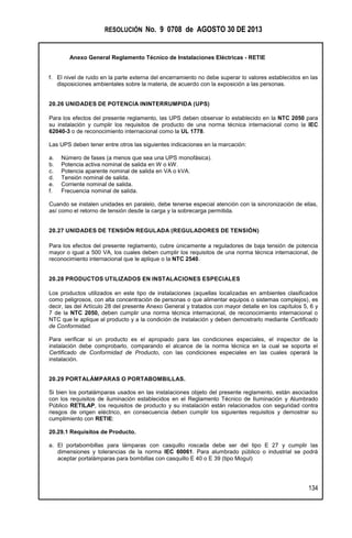 RESOLUCIÓN No. 9 0708 de AGOSTO 30 DE 2013
Anexo General Reglamento Técnico de Instalaciones Eléctricas - RETIE
134
f. El nivel de ruido en la parte externa del encerramiento no debe superar lo valores establecidos en las
disposiciones ambientales sobre la materia, de acuerdo con la exposición a las personas.
20.26 UNIDADES DE POTENCIA ININTERRUMPIDA (UPS)
Para los efectos del presente reglamento, las UPS deben observar lo establecido en la NTC 2050 para
su instalación y cumplir los requisitos de producto de una norma técnica internacional como la IEC
62040-3 o de reconocimiento internacional como la UL 1778.
Las UPS deben tener entre otros las siguientes indicaciones en la marcación:
a. Número de fases (a menos que sea una UPS monofásica).
b. Potencia activa nominal de salida en W o kW.
c. Potencia aparente nominal de salida en VA o kVA.
d. Tensión nominal de salida.
e. Corriente nominal de salida.
f. Frecuencia nominal de salida.
Cuando se instalen unidades en paralelo, debe tenerse especial atención con la sincronización de ellas,
así como el retorno de tensión desde la carga y la sobrecarga permitida.
20.27 UNIDADES DE TENSIÓN REGULADA (REGULADORES DE TENSIÓN)
Para los efectos del presente reglamento, cubre únicamente a reguladores de baja tensión de potencia
mayor o igual a 500 VA, los cuales deben cumplir los requisitos de una norma técnica internacional, de
reconocimiento internacional que le aplique o la NTC 2540.
20.28 PRODUCTOS UTILIZADOS EN INSTALACIONES ESPECIALES
Los productos utilizados en este tipo de instalaciones (aquellas localizadas en ambientes clasificados
como peligrosos, con alta concentración de personas o que alimentar equipos o sistemas complejos), es
decir, las del Artículo 28 del presente Anexo General y tratados con mayor detalle en los capítulos 5, 6 y
7 de la NTC 2050, deben cumplir una norma técnica internacional, de reconocimiento internacional o
NTC que le aplique al producto y a la condición de instalación y deben demostrarlo mediante Certificado
de Conformidad.
Para verificar si un producto es el apropiado para las condiciones especiales, el inspector de la
instalación debe comprobarlo, comparando el alcance de la norma técnica en la cual se soporta el
Certificado de Conformidad de Producto, con las condiciones especiales en las cuales operará la
instalación.
20.29 PORTALÁMPARAS O PORTABOMBILLAS.
Si bien los portalámparas usados en las instalaciones objeto del presente reglamento, están asociados
con los requisitos de iluminación establecidos en el Reglamento Técnico de Iluminación y Alumbrado
Público RETILAP, los requisitos de producto y su instalación están relacionados con seguridad contra
riesgos de origen eléctrico, en consecuencia deben cumplir los siguientes requisitos y demostrar su
cumplimiento con RETIE:
20.29.1 Requisitos de Producto.
a. El portabombillas para lámparas con casquillo roscada debe ser del tipo E 27 y cumplir las
dimensiones y tolerancias de la norma IEC 60061. Para alumbrado público o industrial se podrá
aceptar portalámparas para bombillas con casquillo E 40 o E 39 (tipo Mogul)
 