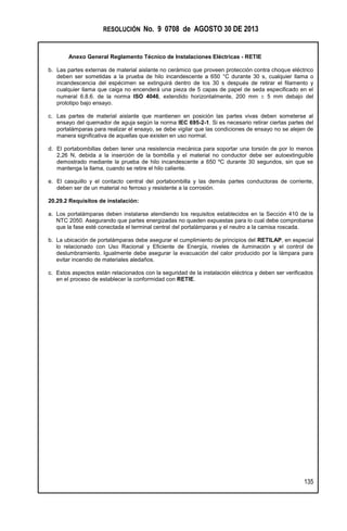 RESOLUCIÓN No. 9 0708 de AGOSTO 30 DE 2013
Anexo General Reglamento Técnico de Instalaciones Eléctricas - RETIE
135
b. Las partes externas de material aislante no cerámico que proveen protección contra choque eléctrico
deben ser sometidas a la prueba de hilo incandescente a 650 °C durante 30 s, cualquier llama o
incandescencia del espécimen se extinguirá dentro de los 30 s después de retirar el filamento y
cualquier llama que caiga no encenderá una pieza de 5 capas de papel de seda especificado en el
numeral 6.8.6. de la norma ISO 4046, extendido horizontalmente, 200 mm  5 mm debajo del
prototipo bajo ensayo.
c. Las partes de material aislante que mantienen en posición las partes vivas deben someterse al
ensayo del quemador de aguja según la norma IEC 695-2-1. Si es necesario retirar ciertas partes del
portalámparas para realizar el ensayo, se debe vigilar que las condiciones de ensayo no se alejen de
manera significativa de aquellas que existen en uso normal.
d. El portabombillas deben tener una resistencia mecánica para soportar una torsión de por lo menos
2,26 N, debida a la inserción de la bombilla y el material no conductor debe ser autoextinguible
demostrado mediante la prueba de hilo incandescente a 650 ºC durante 30 segundos, sin que se
mantenga la llama, cuando se retire el hilo caliente.
e. El casquillo y el contacto central del portabombilla y las demás partes conductoras de corriente,
deben ser de un material no ferroso y resistente a la corrosión.
20.29.2 Requisitos de instalación:
a. Los portalámparas deben instalarse atendiendo los requisitos establecidos en la Sección 410 de la
NTC 2050. Asegurando que partes energizadas no queden expuestas para lo cual debe comprobarse
que la fase esté conectada el terminal central del portalámparas y el neutro a la camisa roscada.
b. La ubicación de portalámparas debe asegurar el cumplimiento de principios del RETILAP, en especial
lo relacionado con Uso Racional y Eficiente de Energía, niveles de iluminación y el control de
deslumbramiento. Igualmente debe asegurar la evacuación del calor producido por la lámpara para
evitar incendio de materiales aledaños.
c. Estos aspectos están relacionados con la seguridad de la instalación eléctrica y deben ser verificados
en el proceso de establecer la conformidad con RETIE.
 