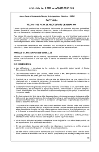 RESOLUCIÓN No. 9 0708 de AGOSTO 30 DE 2013
Anexo General Reglamento Técnico de Instalaciones Eléctricas - RETIE
136
CAPITULO 4
REQUISITOS PARA EL PROCESO DE GENERACIÓN
Central o planta de generación es el conjunto de instalaciones que contienen máquinas, generadores,
motores, aparatos de control, maniobra, protección y medida, que sirven para la producción de energía
eléctrica, distintas a las consideradas como plantas de emergencia.
Para efectos del presente reglamento, una central de generación por tener implícitos los procesos de
transmisión, transformación, distribución y uso final, debe cumplir con los requisitos de cada proceso que
le sean aplicables. Los requisitos de este capítulo son de obligatorio cumplimiento y deben ser tomados
como complementarios de los contenidos en los demás capítulos del presente Anexo General.
Las disposiciones contenidas en este reglamento, son de obligatoria aplicación en todo el territorio
colombiano y deben ser cumplidas por las empresas generadoras que operen en el país.
ARTÍCULO 21º. PRESCRIPCIONES GENERALES
Adicional al cumplimiento de los permisos, requerimientos ambientales, de planeación municipal o
distrital y las concesiones a que haya lugar, la central de generación debe cumplir los siguientes
requisitos:
21.1 EDIFICACIONES.
a. Las edificaciones y estructuras de las centrales de generación deben cumplir el Código
Sismoresistente Colombiano.
b. Las instalaciones eléctricas para uso final, deben cumplir la NTC 2050 primera actualización o la
norma internacional IEC 60364, pero no la mezcla de normas.
c. El edificio de la central de generación eléctrica debe ser independiente de toda construcción no
relacionada con el proceso de generación. Se exceptúan de este requisito las instalaciones en
industrias que tengan procesos de cogeneración.
d. Queda terminantemente prohibido el empleo de materiales combustibles en las proximidades de las
canalizaciones y de las máquinas o equipos bajo tensión, permitiéndose su utilización siempre y
cuando estén alejados de la parte en tensión o debidamente protegidos (por ejemplo en instalaciones
con plantas diésel).
e. En el centro de control de la planta debe disponerse de un mímico que represente el diagrama unifilar
de la central, que cubra los sistemas de media y alta tensión y de las líneas de transmisión asociadas
con conexión física directa a la central, el cual debe ir sobre paneles o en pantallas de computador y
cerca de los centros de mando.
f. Los puente grúas que se tengan para maniobrar los elementos en las centrales deben estar provistos
de limitadores de recorrido, tanto en el sentido de traslación como de elevación y debe señalizarse la
altura disponible de elevación y el peso máximo. Además, deben disponer de un indicador sonoro con
el fin de avisar al personal de operación cuando éste se encuentre en movimiento de translación.
g. Las compuertas de captación de la central hidráulica deben tener un sistema de control automático y
además un control manual mecánico para la apertura o cierre según sea el caso.
h. En las plantas térmicas que poseen chimeneas de alturas mayores de 25 m, éstas deben pintarse con
los requerimientos de la señalización aeronáutica.
i. En las proximidades de partes bajo tensión o de máquinas en movimiento, se prohíbe el uso de
pavimentos excesivamente pulidos y el montaje de escaleras estrechas.
j. Se debe evitar la construcción de depósitos de agua sin confinar en el interior de las centrales en las
zonas próximas a las instalaciones de alta tensión, que puedan poner en riesgo la seguridad de las
 