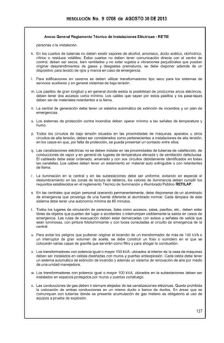 RESOLUCIÓN No. 9 0708 de AGOSTO 30 DE 2013
Anexo General Reglamento Técnico de Instalaciones Eléctricas - RETIE
137
personas o la instalación.
k. En los cuartos de baterías no deben existir vapores de alcohol, amoniaco, ácido acético, clorhídrico,
nítrico o residuos volátiles. Estos cuartos no deben tener comunicación directa con el centro de
control, deben ser secos, bien ventilados y no estar sujetos a vibraciones perjudiciales que puedan
originar desprendimientos de gases y desgastes prematuros, se debe disponer además de un
dispositivo para lavado de ojos y manos en caso de emergencia.
l. Para edificaciones en caverna se deben utilizar transformadores tipo seco para los sistemas de
servicios auxiliares y en general sistemas de baja tensión.
m. Los pasillos de gran longitud y en general donde exista la posibilidad de producirse arcos eléctricos,
deben tener dos accesos como mínimo. Los cables que vayan por estos pasillos y los pasa-tapas
deben ser de materiales retardantes a la llama.
n. La central de generación debe tener un sistema automático de extinción de incendios y un plan de
emergencias.
o. Los sistemas de protección contra incendios deben operar mínimo a las señales de temperatura y
humo.
p. Todos los circuitos de baja tensión situados en las proximidades de máquinas, aparatos u otros
circuitos de alta tensión, deben ser considerados como pertenecientes a instalaciones de alta tensión,
en los casos en que, por falta de protección, se pueda presentar un contacto entre ellos.
q. Las canalizaciones eléctricas no se deben instalar en las proximidades de tuberías de calefacción, de
conducciones de vapor y en general de lugares de temperatura elevada y de ventilación defectuosa.
El cableado debe estar ordenado, amarrado y con sus circuitos debidamente identificados en todas
las canaletas. Los cables deben tener un aislamiento en material auto extinguible o con retardantes
de llama.
r. La iluminación en la central y en las subestaciones debe ser uniforme, evitando en especial el
deslumbramiento en las zonas de lectura de tableros, los valores de iluminancia deben cumplir los
requisitos establecidos en el reglamento Técnico de Iluminación y Alumbrado Público RETILAP.
s. En las centrales que exijan personal operando permanentemente, debe disponerse de un alumbrado
de emergencia que provenga de una fuente diferente al alumbrado normal. Cada lámpara de este
sistema debe tener una autonomía mínima de 60 minutos.
t. Todos los lugares de circulación de personas, tales como accesos, salas, pasillos, etc., deben estar
libres de objetos que puedan dar lugar a accidentes o interrumpan visiblemente la salida en casos de
emergencia. Las rutas de evacuación deben estar demarcadas con avisos y señales de salida que
sean luminosas, con pintura fotoluminicente y con luces conectadas al circuito de emergencia de la
central.
u. Para evitar los peligros que pudieran originar el incendio de un transformador de más de 100 kVA o
un interruptor de gran volumen de aceite, se debe construir un foso o sumidero en el que se
colocarán varias capas de gravilla que servirán como filtro y para ahogar la combustión.
v. Los transformadores con potencia igual o mayor 100 kVA, ubicados al interior de la casa de máquinas
deben ser instalados en celdas diseñadas con muros y puertas antiexplosión. Cada celda debe tener
un sistema automático de extinción de incendio y además un sistema de renovación de aire por medio
de una unidad manejadora.
w. Los transformadores con potencia igual o mayor 100 kVA, ubicados en la subestaciones deben ser
instalados en espacios protegidos por muros y puertas cortafuego.
x. Las conducciones de gas deben ir siempre alejadas de las canalizaciones eléctricas. Queda prohibida
la colocación de ambas conducciones en un mismo ducto o banco de ductos. En áreas que se
comuniquen con tuberías donde se presente acumulación de gas metano es obligatorio el uso de
equipos a prueba de explosión.
 