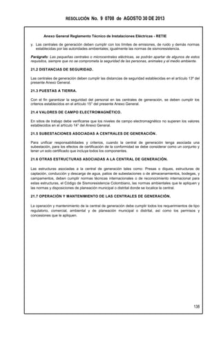 RESOLUCIÓN No. 9 0708 de AGOSTO 30 DE 2013
Anexo General Reglamento Técnico de Instalaciones Eléctricas - RETIE
138
y. Las centrales de generación deben cumplir con los límites de emisiones, de ruido y demás normas
establecidas por las autoridades ambientales; igualmente las normas de sismoresistencia.
Parágrafo: Las pequeñas centrales o microcentrales eléctricas, se podrán apartar de algunos de estos
requisitos, siempre que no se comprometa la seguridad de las personas, animales y el medio ambiente.
21.2 DISTANCIAS DE SEGURIDAD.
Las centrales de generación deben cumplir las distancias de seguridad establecidas en el artículo 13º del
presente Anexo General.
21.3 PUESTAS A TIERRA.
Con el fin garantizar la seguridad del personal en las centrales de generación, se deben cumplir los
criterios establecidos en el artículo 15° del presente Anexo General.
21.4 VALORES DE CAMPO ELECTROMAGNÉTICO.
En sitios de trabajo debe verificarse que los niveles de campo electromagnético no superen los valores
establecidos en el artículo 14° del Anexo General.
21.5 SUBESTACIONES ASOCIADAS A CENTRALES DE GENERACIÓN.
Para unificar responsabilidades y criterios, cuando la central de generación tenga asociada una
subestación, para los efectos de certificación de la conformidad se debe considerar como un conjunto y
tener un solo certificado que incluya todos los componentes.
21.6 OTRAS ESTRUCTURAS ASOCIADAS A LA CENTRAL DE GENERACIÓN.
Las estructuras asociadas a la central de generación tales como: Presas o diques, estructuras de
captación, conducción y descarga de agua, patios de subestaciones o de almacenamientos, bodegas, y
campamentos, deben cumplir normas técnicas internacionales o de reconocimiento internacional para
estas estructuras, el Código de Sismoresistencia Colombiano, las normas ambientales que le apliquen y
las normas y disposiciones de planeación municipal o distrital donde se localice la central.
21.7 OPERACIÓN Y MANTENIMIENTO DE LAS CENTRALES DE GENERACIÓN.
La operación y mantenimiento de la central de generación debe cumplir todos los requerimientos de tipo
regulatorio, comercial, ambiental y de planeación municipal o distrital, así como los permisos y
concesiones que le apliquen.
 