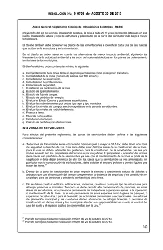 RESOLUCIÓN No. 9 0708 de AGOSTO 30 DE 2013
Anexo General Reglamento Técnico de Instalaciones Eléctricas - RETIE
140
proyección del eje de la línea, localizando detalles, la cota a cada 20 m y las pendientes laterales en ese
punto, localización, altura y tipo de estructura y plantilladlo de la curva del conductor más bajo a mayor
temperatura.
El diseño también debe contener los planos de las cimentaciones e identificar cada una de las fuerzas
que actúan en la estructura y en la cimentación.
En el diseño se deben tener en cuenta las alternativas de menor impacto ambiental, siguiendo los
lineamientos de la autoridad ambiental y los usos del suelo establecidos en los planes de ordenamiento
territoriales de los municipios.
El diseño eléctrico debe contemplar mínimo lo siguiente:
a. Comportamiento de la línea tanto en régimen permanente como en régimen transitorio.
b. Confiabilidad de la línea (número de salidas por 100 km/año).
c. Coordinación de aislamiento.
d. Coordinación de protecciones.
e. Distancias de seguridad.
f. Establecer los parámetros de la línea
g. Estudio de apantallamiento.
h. Estudio de flujo de cargas.
i. Estudio de pérdidas de energía.
j. Evaluar el Efecto Corona y gradientes superficiales.
k. Evaluar las sobretensiones por ondas tipo rayo y tipo maniobra.
l. Evaluar los niveles de campos electromagnéticos en la zona de servidumbre.
m. Evaluar los niveles de radiointerferencia.
n. Puesta a tierra.
o. Nivel de ruido audible.
p. Conductor económico.
q. Calculo de pérdidas por efecto corona.
22.2 ZONAS DE SERVIDUMBRE.
Para efectos del presente reglamento, las zonas de servidumbre deben ceñirse a las siguientes
consideraciones:
a. Toda línea de transmisión aérea con tensión nominal igual o mayor a 57,5 kV, debe tener una zona
de seguridad o derecho de vía. Esta zona debe estar definida antes de la construcción de la línea,
para lo cual se deben adelantar las gestiones para la constitución de la servidumbre, ya sea por
mutuo acuerdo con los propietarios del terreno o por vía judicial. El propietario u operador de la línea
debe hacer uso periódico de la servidumbre ya sea con el mantenimiento de la línea o poda de la
vegetación y debe dejar evidencia de ello. En los casos que la servidumbre se vea amenazada, en
particular con la construcción de edificaciones, debe solicitar el amparo policivo y demás figuras que
tratan las leyes.
21
b. Dentro de la zona de servidumbre se debe impedir la siembra o crecimiento natural de árboles o
arbustos que con el transcurrir del tiempo comprometan la distancia de seguridad y se constituyan en
un peligro para las personas o afecten la confiabilidad de la línea.
c. No se deben construir edificios, edificaciones, viviendas, casetas o cualquier tipo de estructuras para
albergar personas o animales. Tampoco se debe permitir alta concentración de personas en estas
áreas de servidumbre, o la presencia permanente de trabajadores o personas ajenas a la operación
o mantenimiento de la línea, ni el uso permanente de estos espacios como lugares de parqueo, o
reparación de vehículos o para el desarrollo de actividades comerciales o recreacionales. Las oficinas
de planeación municipal y las curadurías deben abstenerse de otorgar licencias o permisos de
construcción en dichas áreas y los municipios atender sus responsabilidad en cuanto al control del
uso del suelo y el espacio público de conformidad con la Ley.
22
21
Párrafo corregido mediante Resolución 9 0907 de 25 de octubre de 2013.
22
Párrafo corregido mediante Resolución 9 0907 de 25 de octubre de 2013.
 