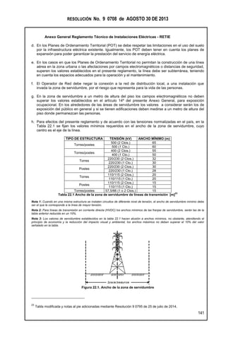 RESOLUCIÓN No. 9 0708 de AGOSTO 30 DE 2013
Anexo General Reglamento Técnico de Instalaciones Eléctricas - RETIE
141
d. En los Planes de Ordenamiento Territorial (POT) se debe respetar las limitaciones en el uso del suelo
por la infraestructura eléctrica existente. Igualmente, los POT deben tener en cuenta los planes de
expansión para poder garantizar la prestación del servicio de energía eléctrica.
e. En los casos en que los Planes de Ordenamiento Territorial no permitan la construcción de una línea
aérea en la zona urbana o las afectaciones por campos electromagnéticos o distancias de seguridad,
superen los valores establecidos en el presente reglamento, la línea debe ser subterránea, teniendo
en cuenta los espacios adecuados para la operación y el mantenimiento.
f. El Operador de Red debe negar la conexión a la red de distribución local, a una instalación que
invada la zona de servidumbre, por el riesgo que representa para la vida de las personas.
g. En la zona de servidumbre a un metro de altura del piso los campos electromagnéticos no deben
superar los valores establecidos en el artículo 14º del presente Anexo General, para exposición
ocupacional. En los alrededores de las áreas de servidumbre los valores a considerar serán los de
exposición del público en general y si se tienen edificaciones deben medirse a un metro de altura del
piso donde permanezcan las personas.
h. Para efectos del presente reglamento y de acuerdo con las tensiones normalizadas en el país, en la
Tabla 22.1 se fijan los valores mínimos requeridos en el ancho de la zona de servidumbre, cuyo
centro es el eje de la línea.
TIPO DE ESTRUCTURA TENSIÓN (kV) ANCHO MÍNIMO (m)
Torres/postes
500 (2 Ctos.) 65
500 (1 Cto.) 60
Torres/postes
400 (2 Ctos.) 55
400 (1 Cto.) 50
Torres
220/230 (2 Ctos.) 32
220/230 (1 Cto.) 30
Postes
220/230 (2 Ctos.) 30
220/230 (1 Cto.) 28
Torres
110/115 (2 Ctos.) 20
110/115 (1 Cto.) 20
Postes
110/115 (2 Ctos.) 15
110/115 (1 Cto.) 15
Torres/postes 57,5/66 (1 o 2 Ctos.) 15
Tabla 22.1 Ancho de la zona de servidumbre de líneas de transmisión [m]
23
Nota 1: Cuando en una misma estructura se instalen circuitos de diferente nivel de tensión, el ancho de servidumbre mínimo debe
ser el que le corresponde a la línea de mayor tensión.
Nota 2: Para líneas de transmisión en corriente directa (HVDC) los anchos mínimos de las franjas de servidumbre, serán las de la
tabla anterior reducida en un 10%.
Nota 3: Los valores de servidumbre establecidos en la tabla 22.1 hacen alusión a anchos mínimos, no obstante, atendiendo el
principio de economía y la reducción del impacto visual y ambiental, los anchos máximos no deben superar el 10% del valor
señalado en la tabla.
Figura 22.1. Ancho de la zona de servidumbre
23
Tabla modificada y notas al pie adicionadas mediante Resolución 9 0795 de 25 de julio de 2014.
 