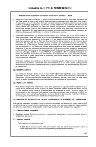 RESOLUCIÓN No. 9 0708 de AGOSTO 30 DE 2013
Anexo General Reglamento Técnico de Instalaciones Eléctricas - RETIE
142
i. Servidumbre en líneas compactas: El ancho mínimo de la servidumbre en los tramos compactos de
una línea nueva, se determinará como la distancia entre los puntos a ambos lados de la línea a partir
de los cuales a un metro de altura del suelo o el piso donde se tenga presencia humana, el campo
eléctrico y el campo magnético no superan los valores establecidos en el artículo 14º del presente
Anexo General, para exposición del público en general, incluyendo las condiciones más críticas de
temperatura, vientos o fuerzas electromagnéticas a que puedan estar sujetos los conductores en la
línea de transmisión. Dicha servidumbre nunca podrá ser menor que la que resulte de considerar las
distancias de seguridad establecidas en el literal “j” del presente numeral.
j. Para líneas de transmisión con tensión nominal menor o igual a 500 kV que crucen zonas urbanas o
áreas industriales y para las cuales las construcciones existentes imposibilitan dejar el ancho de la
zona de servidumbre establecido en la tabla 22.1, se acepta construir la línea aérea, bajo los
siguientes requisitos: a) que el Plan de Ordenamiento Territorial existente en el momento de la
planeación del proyecto así lo permita, b) Que un estudio de aislamiento del caso en particular,
demuestre que no hay riesgos para las personas o bienes que se encuentran en las edificación, c)
que en la edificación los valores de campos electromagnéticos para público en general no sean
superados, d) que los valores de radiointerferencia ni ruido acústico supere los valores establecidos
por las autoridad competente, e) que se asegure cumplir distancias de seguridad horizontales de por
lo menos 3,5 m para 57,5 kV, 4 m para 115 kV, 6 m para 230 kV y 8,6 m para 500 kV, teniendo en
cuenta los máximos movimientos de acercamiento a la edificación que pueda tener el conductor,
estas distancias se deben medir entre la proyección vertical más saliente del conductor y el punto
más cercano de la edificación.
Para estos casos se recomienda el uso de líneas compactas y podrá utilizar corredores de líneas de
otras tensiones, montando varias líneas en la misma estructura ya sea torre o poste. En ningún caso
la línea podrá ser construida sobre edificaciones o campos deportivos que tengan asociado algún tipo
de construcción.
22.3 CIMENTACIONES
Las estructuras de apoyo de las líneas de transmisión deben estar soportadas en las cimentaciones
apropiadas al tipo de suelo, peso y demás esfuerzos a que pueden estar sometidas, para impedir su
volcamiento, giro o hundimiento que comprometa la estabilidad mecánica de la línea. Se debe hacer
control de aguas para evitar deslizamientos que afecten la estabilidad de la cimentación.
22.4 PUESTAS A TIERRA
Para efectos del presente reglamento y con el fin garantizar la seguridad tanto del personal que
trabaja en las líneas como de los usuarios, se deben cumplir los criterios establecidos en el, artículo
15º del presente Anexo General. Adicionalmente, las tensiones de paso y contacto deben ser
comprobadas en las estructuras de líneas de transmisión con tensión igual o superior a 115 kV en
zonas urbanas y en estructuras localizadas a menos de 20 m de escuelas, viviendas, industrias,
comercios y en general en lugares de alta concentración de personas.
22.5 REQUISITOS MECÁNICOS EN ESTRUCTURAS O APOYOS DE LÍNEAS DE TRANSMISIÓN
Los diseños, materiales empleados, forma constructiva y montaje de la estructura deben garantizar el
cumplimiento de los requerimientos mecánicos a que pueda estar sometida, según los siguientes tipos
de aplicación y condiciones de operación, para lo cual se deben cumplir los siguientes requisitos:
22.5.1 Estructuras de Suspensión
a. Condición normal: Todos los conductores y cable(s) de guarda sanos, viento máximo de diseño y
temperatura coincidente.
b. Condición anormal:
 Para líneas con conductores en haz:
− El 50% de los subconductores rotos en cualquier fase; los demás subconductores, fases y
cables de guarda sanos. Viento máximo promedio y temperatura coincidente.
 