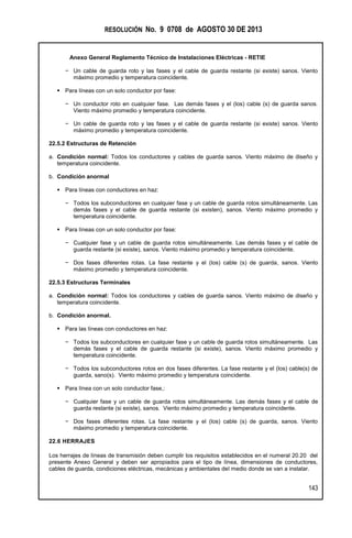 RESOLUCIÓN No. 9 0708 de AGOSTO 30 DE 2013
Anexo General Reglamento Técnico de Instalaciones Eléctricas - RETIE
143
− Un cable de guarda roto y las fases y el cable de guarda restante (si existe) sanos. Viento
máximo promedio y temperatura coincidente.
 Para líneas con un solo conductor por fase:
− Un conductor roto en cualquier fase. Las demás fases y el (los) cable (s) de guarda sanos.
Viento máximo promedio y temperatura coincidente.
− Un cable de guarda roto y las fases y el cable de guarda restante (si existe) sanos. Viento
máximo promedio y temperatura coincidente.
22.5.2 Estructuras de Retención
a. Condición normal: Todos los conductores y cables de guarda sanos. Viento máximo de diseño y
temperatura coincidente.
b. Condición anormal
 Para líneas con conductores en haz:
− Todos los subconductores en cualquier fase y un cable de guarda rotos simultáneamente. Las
demás fases y el cable de guarda restante (si existen), sanos. Viento máximo promedio y
temperatura coincidente.
 Para líneas con un solo conductor por fase:
− Cualquier fase y un cable de guarda rotos simultáneamente. Las demás fases y el cable de
guarda restante (si existe), sanos. Viento máximo promedio y temperatura coincidente.
− Dos fases diferentes rotas. La fase restante y el (los) cable (s) de guarda, sanos. Viento
máximo promedio y temperatura coincidente.
22.5.3 Estructuras Terminales
a. Condición normal: Todos los conductores y cables de guarda sanos. Viento máximo de diseño y
temperatura coincidente.
b. Condición anormal.
 Para las líneas con conductores en haz:
− Todos los subconductores en cualquier fase y un cable de guarda rotos simultáneamente. Las
demás fases y el cable de guarda restante (si existe), sanos. Viento máximo promedio y
temperatura coincidente.
− Todos los subconductores rotos en dos fases diferentes. La fase restante y el (los) cable(s) de
guarda, sano(s). Viento máximo promedio y temperatura coincidente.
 Para línea con un solo conductor fase,:
− Cualquier fase y un cable de guarda rotos simultáneamente. Las demás fases y el cable de
guarda restante (si existe), sanos. Viento máximo promedio y temperatura coincidente.
− Dos fases diferentes rotas. La fase restante y el (los) cable (s) de guarda, sanos. Viento
máximo promedio y temperatura coincidente.
22.6 HERRAJES
Los herrajes de líneas de transmisión deben cumplir los requisitos establecidos en el numeral 20.20 del
presente Anexo General y deben ser apropiados para el tipo de línea, dimensiones de conductores,
cables de guarda, condiciones eléctricas, mecánicas y ambientales del medio donde se van a instalar.
 