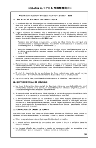 RESOLUCIÓN No. 9 0708 de AGOSTO 30 DE 2013
Anexo General Reglamento Técnico de Instalaciones Eléctricas - RETIE
144
22.7 AISLADORES Y AISLAMIENTO DE CONDUCTORES
a. El aislamiento debe ser apropiado para las características eléctricas de la línea, teniendo en cuenta
entre otros aspectos, el nivel de tensión, el número de salidas aceptadas por la regulación, densidad
de rayos a tierra de la zona, sobretensiones por maniobra, polución o contaminación ambiental del
lugar y tensión mecánica de conductores que determine cargas de rotura.
b. Carga de Rotura de los aisladores. Para la determinación de la carga de rotura en los aisladores
usados en líneas de transmisión se deben diferenciar las estructuras en suspensión y retención, con
base en las cargas mecánicas a condición normal, aplicando los factores de seguridad calculados con
base en el numeral 7.3.6 de la norma IEC 60826, así:
 Aisladores para estructuras en suspensión. La carga de rotura mínima debe ser igual a la
sumatoria vectorial de las cargas verticales y transversales (máximo absoluto en la cadena) por el
factor de seguridad, el cual no podrá ser menor de 2,5
 Aisladores para estructuras en retención. La carga de rotura mínima del aislador debe ser igual a
la máxima carga longitudinal a que este expuesto por el factor de seguridad, el cual no debe ser
menor de 2,5.
c. La resistencia mecánica correspondiente a cadenas paralelas, puede tomarse igual al producto del
número de cadenas que la forman por la resistencia de cada cadena simple, siempre que en estado
normal se reparta entre todas y con una cadena rota, la carga se reparta por igual entre las demás.
d. Mantenimiento de aisladores. Los aisladores deben someterse a mantenimiento para conservar sus
características aislantes. El criterio para determinar la pérdida de la función de un aislador, será la
rotura o pérdida de sus propiedades aislantes, al ser sometidos simultáneamente a tensión eléctrica y
esfuerzo mecánico.
e. El nivel de aislamiento de los conductores de líneas subterráneas, debe cumplir normas
internacionales o de reconocimiento internacional, de acuerdo al nivel de tensión utilizado.
f. Los conductores de línea subterránea deben tener cámaras de inspección y de transposición.
22.8 DISTANCIAS MÍNIMAS DE SEGURIDAD
a. Las líneas de transmisión deben cumplir las distancias mínimas de seguridad establecidas en el
artículo 13º del presente Anexo General, en las condiciones más críticas de temperatura, vientos o
fuerzas electromagnéticas que soporten los conductores.
b. Se debe garantizar que en las zonas de servidumbre se mantenga controlado el crecimiento de la
vegetación de tal forma que no se comprometan las distancias de seguridad.
c. El dimensionamiento eléctrico de las estructuras se debe definir mediante combinación de las
distancias mínimas correspondientes a las sobretensiones debidas a descargas eléctricas
atmosféricas, a las sobretensiones de maniobra y a las de frecuencia industrial. Adicionalmente, debe
tener en cuenta los niveles de contaminación, la altura sobre el nivel del mar y las distancias mínimas
para mantenimiento en tensión.
22.9 CONDUCTORES Y CABLES DE GUARDA
Los conductores de fase y los cables de guarda usados en líneas de transmisión, deben cumplir los
siguientes requisitos específicos para su instalación y operación, además de los propios del producto:
a. Deben ser apropiados para las condiciones ambientales donde se instalen.
b. La tensión mecánica de tendido del conductor no debe superar el 25% de la tensión de rotura del
conductor sin carga.
c. Los herrajes utilizados para empalmar o sujetar los conductores deben ser apropiados a las
características y tipos de conductores y no deben permitir el deslizamiento.
 