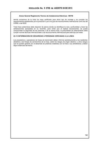 RESOLUCIÓN No. 9 0708 de AGOSTO 30 DE 2013
Anexo General Reglamento Técnico de Instalaciones Eléctricas - RETIE
146
demás accesorios de la línea los haya certificado para dicho tipo de montaje y se cumplan los
requerimientos establecidos por el productor o por una guía de reconocimiento internacional como las del
CIGRE o del IEEE.
Toda línea subterránea debe disponer de planos donde se identifique la ruta y profundidad y tener las
señalizaciones apropiadas en su recorrido, para evitar que al realizar excavaciones, se pueda
comprometer la seguridad de las personas o de la misma línea, la profundidad de enterramiento debe
cumplir normas técnicas internacionales o de reconocimiento internacional para este tipo de líneas.
22.13 INFORMACIÓN DE SEGURIDAD A PERSONAS CERCANAS A LA LÍNEA
Los propietarios u operadores de líneas de transmisión deben informar periódicamente a los residentes
aledaños a las franjas de servidumbre de la línea, sobre los riesgos de origen eléctrico u otros riesgos
que se puedan generar por el desarrollo de prácticas indebidas con la línea o sus alrededores y deben
dejar evidencias del hecho.
 