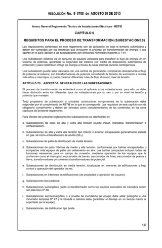 RESOLUCIÓN No. 9 0708 de AGOSTO 30 DE 2013
Anexo General Reglamento Técnico de Instalaciones Eléctricas - RETIE
147
CAPÍTULO 6
REQUISITOS PARA EL PROCESO DE TRANSFORMACIÓN (SUBESTACIONES)
Las disposiciones contenidas en este reglamento son de aplicación en todo el territorio colombiano y
deben ser cumplidas por las empresas que involucren el proceso de transformación de energía y que
operen en el país; aplican a las subestaciones con tensiones nominales mayores a 1 kV.
Una subestación eléctrica es un conjunto de equipos utilizados para transferir el flujo de energía en un
sistema de potencia, garantizar la seguridad del sistema por medio de dispositivos automáticos de
protección y para redistribuir el flujo de energía a través de rutas alternas durante contingencias.
Una subestación puede estar asociada con una central de generación, controlando directamente el flujo
de potencia al sistema, con transformadores de potencia convirtiendo la tensión de suministro a niveles
más altos o más bajos, o puede conectar diferentes rutas de flujo al mismo nivel de tensión.
ARTÍCULO 23º. ASPECTOS GENERALES DE LAS SUBESTACIONES.
El proceso de transformación se entenderá como el aplicado a las subestaciones, para ello, se debe
hacer distinción entre los diferentes tipos de subestaciones por su uso o por su nivel de tensión y
potencia que manejen.
Todo propietario de subestación o unidades constructivas componentes de la subestación debe
responder por el cumplimiento de RETIE en lo que le corresponda. Los requisitos de este capítulo son de
obligatorio cumplimiento y deben ser tomados como complementarios de los contenidos en los otros
capítulos del presente reglamento.
Para efectos del presente reglamento las subestaciones se clasificarán en:
a. Subestaciones de patio de alta y extra alta tensión (puede incluir, maniobra, transformación o
compensación).
b. Subestaciones de alta y extra alta tensión tipo interior o exterior encapsulada generalmente aislada
en gas, tal como el hexafluoruro de azufre (SF6).
c. Subestaciones de patio de distribución de media tensión.
d. Subestaciones de patio híbridas de media y alta tensión, conformadas por bahías encapsuladas o
compactas más equipos de patio con aislamiento en aire. Las bahías compactas incluyen todas las
funciones necesarias para un campo de conexión, mediante operación de los equipos que la
conforman como el interruptor, seccionador de barras, seccionador de línea, seccionador de puesta a
tierra, transformadores de corriente y transformadores de potencial.
e. Subestaciones de distribución en media tensión, localizadas en interiores de edificaciones y bajo
control y operación del operador de red.
f. Subestaciones en interiores de edificaciones (de propiedad y operación del usuario).
g. Subestaciones tipo pedestal.
h. Subestaciones sumergibles (tanto el transformador como los equipos asociados de maniobra deben
ser este tipo) IP X8.
i. Subestaciones semisumergibles o a prueba de inundación (el equipo debe estar protegido a una
inmersión temporal IP X7 y la bóveda o cámara debe garantizar el drenaje en un tiempo menor al
soportado por el equipo).
j. Subestaciones de distribución tipo poste.
 