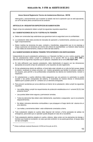 RESOLUCIÓN No. 9 0708 de AGOSTO 30 DE 2013
Anexo General Reglamento Técnico de Instalaciones Eléctricas - RETIE
152
interrupción y seccionamiento que muestren el estado real de la operación que se está ejecutando,
con el fin de tener plena conciencia de tal condición.
ARTICULO 24º. REQUISITOS ESPECÍFICOS DE SUBESTACIÓN
Según el tipo de subestación deben cumplir los siguientes requisitos específicos:
24.1 SUBESTACIONES DE ALTA Y EXTRA ALTA TENSIÓN
a. Deben ser construidas bajo estándares que garanticen tanto la seguridad como la confiabilidad.
b. La subestación debe estar provista de manuales de operación y mantenimiento, precisos que no den
lugar a equivocaciones.
c. Deben medirse las tensiones de paso, contacto y transferidas, asegurando que no se exponga a
riesgo a personas con tensiones por encima del umbral de soportabilidad. La medición debe hacerse
en las mallas de encerramiento y hasta un metro del lado externo.
24.2 SUBESTACIONES DE MEDIA TENSIÓN TIPO INTERIOR O EN EDIFICACIONES
Independiente de que la subestación pertenezca a un Operador de Red o a uno o varios usuarios, este
tipo de subestaciones deben cumplir lo establecido en la sección 450 de la norma NTC 2050 y
adicionalmente los siguientes requisitos que le apliquen, adoptados de la norma IEC 62271-200:
a. En toda edificación que requiera subestación, debe destinársele el espacio con las dimensiones
apropiadas de acuerdo al tipo de subestación y los requisitos de este reglamento.
b. En las subestaciones dentro de edificios, el local debe estar ubicado en un sitio de fácil acceso desde
el exterior, localizado en áreas comunes, con medios apropiados que faciliten la entrada y salida de
los equipos, para permitir a los profesionales competentes las labores de mantenimiento, revisión e
inspección.
c. En subestaciones y cuartos eléctricos debe asegurarse que una persona no autorizada no pueda
acceder a las partes energizadas del sistema, ni tocándolas de manera directa ni introduciendo
objetos que lo puedan poner en contacto con un elemento energizado.
d. Para prevenir accidentes por arcos eléctricos al interior de la subestación, debe cumplir los siguientes
requisitos:
− Las celdas deben cumplir los requerimientos de protección establecidos en el numeral 20.23.2 del
presente Anexo
24
.
− Las puertas deben tener seguros y permanecer cerradas.
− Todos los elementos fijos deben estar debidamente, soportados o asegurados que no se presente
desprendimientos.
− No deben colocarse elementos combustibles o que propaguen el fuego dentro del alcance de un
arco eléctrico.
− Las mallas y cerramientos deben estar sólidamente conectados a tierra.
e. Toda subestación alojada en cuartos debe disponer del número y forma apropiada de salidas de
emergencia, para evitar que un operador quede atrapado en caso de un accidente.
f. Toda subestación eléctrica alojada en cuartos, sótanos, debe contar con los elementos de drenaje o
bombeo que impida la inundación; en caso que esta condición no se pueda garantizar, el equipo debe
ser tipo sumergible.
24
Viñeta modificada mediante Resolución 9 0795 de 25 de julio de 2014.
 