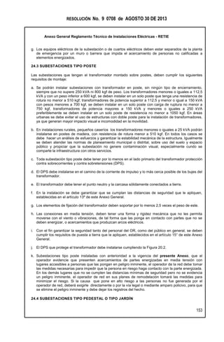 RESOLUCIÓN No. 9 0708 de AGOSTO 30 DE 2013
Anexo General Reglamento Técnico de Instalaciones Eléctricas - RETIE
153
g. Los equipos eléctricos de la subestación o de cuartos eléctricos deben estar separados de la planta
de emergencia por un muro o barrera que impida el acercamiento de personas no calificadas a
elementos energizados.
24.3 SUBESTACIONES TIPO POSTE
Las subestaciones que tengan el transformador montado sobre postes, deben cumplir los siguientes
requisitos de montaje:
a. Se podrán instalar subestaciones con transformador en poste, sin ningún tipo de encerramiento,
siempre que no supere 250 kVA ni 800 kgf de peso. Los transformadores menores o iguales a 112,5
kVA y con un peso inferior a 600 kgf, se deben instalar en un solo poste que tenga una resistencia de
rotura no menor a 510 kgf; transformadores de potencia superior a 112,5 y menor o igual a 150 kVA
con pesos menores a 700 kgf, se deben instalar en un solo poste con carga de ruptura no menor a
750 kgf, transformadores de potencia mayores a 150 kVA y menores o iguales a 250 kVA
preferiblemente se deben instalar en un solo poste de resistencia no menor a 1050 kgf. En áreas
urbanas se debe evitar el uso de estructuras con doble poste para la instalación de transformadores,
ya que generan mayor impacto visual e incomodidad en la movilidad.
b. En instalaciones rurales, pequeños caseríos los transformadores menores o iguales a 25 kVA podrán
instalarse en postes de madera, con resistencia de rotura menor a 510 kgf. En todos los casos se
debe hacer un análisis de esfuerzos y garantizar la estabilidad mecánica de la estructura. Igualmente
se deben atender las normas de planeamiento municipal o distrital, sobre uso del suelo y espacio
público y propiciar que la subestación no genere contaminación visual, especialmente cundo se
comparte la infraestructura con otros servicios.
c. Toda subestación tipo poste debe tener por lo menos en el lado primario del transformador protección
contra sobrecorrientes y contra sobretensiones (DPS).
d. El DPS debe instalarse en el camino de la corriente de impulso y lo más cerca posible de los bujes del
transformador.
e. El transformador debe tener el punto neutro y la carcasa sólidamente conectados a tierra.
f. En la instalación se debe garantizar que se cumplan las distancias de seguridad que le apliquen,
establecidas en el artículo 13º de este Anexo General.
g. Los elementos de fijación del transformador deben soportar por lo menos 2,5 veces el peso de este.
h. Las conexiones en media tensión, deben tener una forma y rigidez mecánica que no les permita
moverse con el viento o vibraciones, de tal forma que las ponga en contacto con partes que no se
deben energizar, o acercamientos que produzcan arcos eléctricos.
i. Con el fin garantizar la seguridad tanto del personal del OR, como del público en general, se deben
cumplir los requisitos de puesta a tierra que le apliquen, establecidos en el artículo 15° de este Anexo
General.
j. El DPS que protege el transformador debe instalarse cumpliendo la Figura 20.2.
k. Subestaciones tipo poste instaladas con anterioridad a la vigencia del presente Anexo, que el
operador evidencie que presenten acercamientos de partes energizadas en media tensión con
lugares accesibles a personas que las pongan en peligro inminente, el operador de la red debe tomar
las medidas necesarias para impedir que la persona en riesgo haga contacto con la parte energizada.
En los demás lugares que no se cumplen las distancias mínimas de seguridad pero no se evidencia
un peligro inminente, el operador de red en sus planes de remodelación tomará las medidas para
minimizar el riesgo. Si la causa que pone en alto riesgo a las personas no fue generada por el
operador de red, deberá exigirle directamente o por la vía legal o mediante amparo policivo, para que
se elimine el peligro inminente y debe dejar los registros del hecho.
24.4 SUBESTACIONES TIPO PEDESTAL O TIPO JARDÍN
 