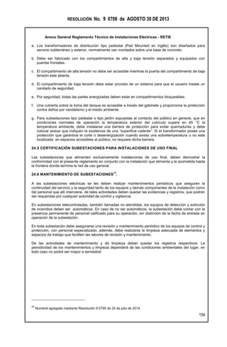 RESOLUCIÓN No. 9 0708 de AGOSTO 30 DE 2013
Anexo General Reglamento Técnico de Instalaciones Eléctricas - RETIE
154
a. Los transformadores de distribución tipo pedestal (Pad Mounted en inglés) son diseñados para
servicio subterráneo y exterior, normalmente van montados sobre una base de concreto.
b. Debe ser fabricado con los compartimientos de alta y baja tensión separados y equipados con
puertas frontales.
c. El compartimiento de alta tensión no debe ser accesible mientras la puerta del compartimiento de baja
tensión este abierta.
d. El compartimiento de baja tensión debe estar provisto de un sistema para que el usuario instale un
candado de seguridad.
e. Por seguridad, todas las partes energizadas deben estar en compartimientos bloqueables.
f. Una cubierta sobre la toma del tanque es accesible a través del gabinete y proporciona la protección
contra daños por vandalismo y el medio ambiente.
g. Para subestaciones tipo pedestal o tipo jardín expuestas al contacto del público en general, que en
condiciones normales de operación la temperatura exterior del cubículo supere en 45 °C la
temperatura ambiente, debe instalarse una barrera de protección para evitar quemaduras y debe
colocar avisos que indiquen la existencia de una “superficie caliente”. Si el transformador posee una
protección que garantice el corte o desenergización cuando exista una sobretemperatura o no este
localizada en espacios accesibles al público, no requiere dicha barrera.
24.5 CERTIFICACIÓN SUBESTACIONES PARA INSTALACIONES DE USO FINAL
Las subestaciones que alimenten exclusivamente instalaciones de uso final, deben demostrar la
conformidad con el presente reglamento en conjunto con la instalación que alimenta y la acometida hasta
la frontera donde termine la red de uso general.
24.6 MANTENIMIENTO DE SUBESTACIONES
25
.
A las subestaciones eléctricas se les deben realizar mantenimientos periódicos que aseguren la
continuidad del servicio y la seguridad tanto de los equipos y demás componentes de la instalación como
del personal que allí interviene, de tales actividades deben quedar las evidencias y registros, que podrán
ser requeridas por cualquier autoridad de control y vigilancia.
En subestaciones telecontroladas, también llamadas no atendidas, los equipos de detección y extinción
de incendios deben ser automáticos. En caso de no ser automáticos, la subestación debe contar con la
presencia permanente de personal calificado para su operación, sin distinción de la fecha de entrada en
operación de la subestación.
En toda subestación debe asegurarse una revisión y mantenimiento periódico de los equipos de control y
protección, con personal especializado, además, debe realizarse la limpieza adecuada de elementos y
espacios de trabajo que faciliten las labores de revisión y mantenimiento.
De las actividades de mantenimiento y de limpieza deben quedar los registros respectivos. La
periodicidad de los mantenimientos y limpieza dependerá de las condiciones ambientales del lugar, en
todo caso no podrá ser mayor a semestral.
25
Numeral agregado mediante Resolución 9 0795 de 25 de julio de 2014.
 