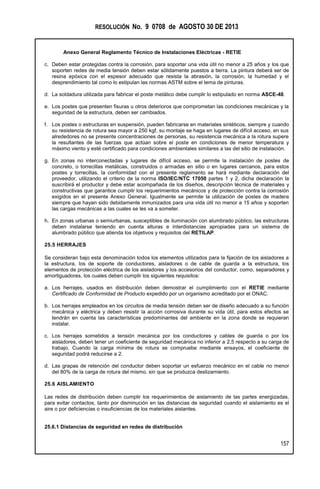 RESOLUCIÓN No. 9 0708 de AGOSTO 30 DE 2013
Anexo General Reglamento Técnico de Instalaciones Eléctricas - RETIE
157
c. Deben estar protegidas contra la corrosión, para soportar una vida útil no menor a 25 años y los que
soporten redes de media tensión deben estar sólidamente puestos a tierra. La pintura deberá ser de
resina epóxica con el espesor adecuado que resista la abrasión, la corrosión, la humedad y el
desprendimiento tal como lo estipulan las normas ASTM sobre el tema de pinturas.
d. La soldadura utilizada para fabricar el poste metálico debe cumplir lo estipulado en norma ASCE-48.
e. Los postes que presenten fisuras u otros deterioros que comprometan las condiciones mecánicas y la
seguridad de la estructura, deben ser cambiados.
f. Los postes o estructuras en suspensión, pueden fabricarse en materiales sintéticos, siempre y cuando
su resistencia de rotura sea mayor a 250 kgf, su montaje se haga en lugares de difícil acceso, en sus
alrededores no se presente concentraciones de personas, su resistencia mecánica a la rotura supere
la resultantes de las fuerzas que actúan sobre el poste en condiciones de menor temperatura y
máximo viento y esté certificado para condiciones ambientales similares a las del sitio de instalación.
g. En zonas no interconectadas y lugares de difícil acceso, se permite la instalación de postes de
concreto, o torrecillas metálicas, construidos o armadas en sitio o en lugares cercanos, para estos
postes y torrecillas, la conformidad con el presente reglamento se hará mediante declaración del
proveedor, utilizando el criterio de la norma ISO/IEC/NTC 17050 partes 1 y 2, dicha declaración la
suscribirá el productor y debe estar acompañada de los diseños, descripción técnica de materiales y
constructivas que garantice cumplir los requerimientos mecánicos y de protección contra la corrosión
exigidos en el presente Anexo General. Igualmente se permite la utilización de postes de madera
siempre que hayan sido debidamente inmunizados para una vida útil no menor a 15 años y soporten
las cargas mecánicas a las cuales se les va a someter.
h. En zonas urbanas o semiurbanas, susceptibles de iluminación con alumbrado público, las estructuras
deben instalarse teniendo en cuenta alturas e interdistancias apropiadas para un sistema de
alumbrado público que atienda los objetivos y requisitos del RETILAP.
25.5 HERRAJES
Se consideran bajo esta denominación todos los elementos utilizados para la fijación de los aisladores a
la estructura, los de soporte de conductores, aisladores o de cable de guarda a la estructura, los
elementos de protección eléctrica de los aisladores y los accesorios del conductor, como, separadores y
amortiguadores, los cuales deben cumplir los siguientes requisitos:
a. Los herrajes, usados en distribución deben demostrar el cumplimiento con el RETIE mediante
Certificado de Conformidad de Producto expedido por un organismo acreditado por el ONAC.
b. Los herrajes empleados en los circuitos de media tensión deben ser de diseño adecuado a su función
mecánica y eléctrica y deben resistir la acción corrosiva durante su vida útil, para estos efectos se
tendrán en cuenta las características predominantes del ambiente en la zona donde se requieran
instalar.
c. Los herrajes sometidos a tensión mecánica por los conductores y cables de guarda o por los
aisladores, deben tener un coeficiente de seguridad mecánica no inferior a 2,5 respecto a su carga de
trabajo. Cuando la carga mínima de rotura se compruebe mediante ensayos, el coeficiente de
seguridad podrá reducirse a 2.
d. Las grapas de retención del conductor deben soportar un esfuerzo mecánico en el cable no menor
del 80% de la carga de rotura del mismo, sin que se produzca deslizamiento.
25.6 AISLAMIENTO
Las redes de distribución deben cumplir los requerimientos de aislamiento de las partes energizadas,
para evitar contactos, tanto por disminución en las distancias de seguridad cuando el aislamiento es el
aire o por deficiencias o insuficiencias de los materiales aislantes.
25.6.1 Distancias de seguridad en redes de distribución
 