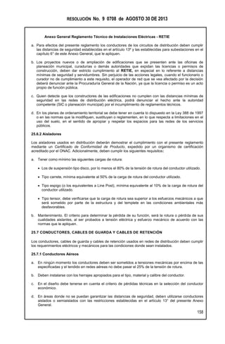 RESOLUCIÓN No. 9 0708 de AGOSTO 30 DE 2013
Anexo General Reglamento Técnico de Instalaciones Eléctricas - RETIE
158
a. Para efectos del presente reglamento los conductores de los circuitos de distribución deben cumplir
las distancias de seguridad establecidas en el artículo 13º y las establecidas para subestaciones en el
capítulo 6° de este Anexo General, que le apliquen.
b. Los proyectos nuevos o de ampliación de edificaciones que se presenten ante las oficinas de
planeación municipal, curadurías o demás autoridades que expidan las licencias o permisos de
construcción, deben dar estricto cumplimiento al RETIE, en especial en lo referente a distancias
mínimas de seguridad y servidumbres. Sin perjuicio de las acciones legales, cuando el funcionario o
curador no de cumplimiento a este requisito, el operador de red que se vea afectado por la decisión
deberá denunciar ante la Procuraduría General de la Nación, ya que la licencia o permiso es un acto
propio de función pública.
c. Quien detecte que los constructores de las edificaciones no cumplen con las distancias mínimas de
seguridad en las redes de distribución eléctrica, podrá denunciar el hecho ante la autoridad
competente (SIC o planeación municipal) por el incumplimiento de reglamentos técnicos.
d. En los planes de ordenamiento territorial se debe tener en cuenta lo dispuesto en la Ley 388 de 1997
o en las normas que la modifiquen, sustituyan o reglamenten, en lo que respecta a limitaciones en el
uso del suelo, en el sentido de apropiar y respetar los espacios para las redes de los servicios
públicos.
25.6.2 Aisladores
Los aisladores usados en distribución deberán demostrar el cumplimiento con el presente reglamento
mediante un Certificado de Conformidad de Producto, expedido por un organismo de certificación
acreditado por el ONAC. Adicionalmente, deben cumplir los siguientes requisitos:
a. Tener como mínimo las siguientes cargas de rotura:
 Los de suspensión tipo disco, por lo menos el 80% de la tensión de rotura del conductor utilizado.
 Tipo carrete, mínima equivalente al 50% de la carga de rotura del conductor utilizado.
 Tipo espigo (o los equivalentes a Line Post), mínima equivalente al 10% de la carga de rotura del
conductor utilizado.
 Tipo tensor, debe verificarse que la carga de rotura sea superior a los esfuerzos mecánicos a que
será sometido por parte de la estructura y del templete en las condiciones ambientales más
desfavorables.
b. Mantenimiento. El criterio para determinar la pérdida de su función, será la rotura o pérdida de sus
cualidades aislantes, al ser probados a tensión eléctrica y esfuerzo mecánico de acuerdo con las
normas que le apliquen.
25.7 CONDUCTORES, CABLES DE GUARDA Y CABLES DE RETENCIÓN
Los conductores, cables de guarda y cables de retención usados en redes de distribución deben cumplir
los requerimientos eléctricos y mecánicos para las condiciones donde sean instalados.
25.7.1 Conductores Aéreos
a. En ningún momento los conductores deben ser sometidos a tensiones mecánicas por encima de las
especificadas y el tendido en redes aéreas no debe pasar el 25% de la tensión de rotura.
b. Deben instalarse con los herrajes apropiados para el tipo, material y calibre del conductor.
c. En el diseño debe tenerse en cuenta el criterio de pérdidas técnicas en la selección del conductor
económico.
d. En áreas donde no se puedan garantizar las distancias de seguridad, deben utilizarse conductores
aislados o semiaislados con las restricciones establecidas en el artículo 13° del presente Anexo
General.
 