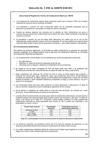 RESOLUCIÓN No. 9 0708 de AGOSTO 30 DE 2013
Anexo General Reglamento Técnico de Instalaciones Eléctricas - RETIE
159
e. Los empalmes de conductores aéreos deben garantizar operar por lo menos al 90% de la tensión
mecánica de rotura sin que el conductor se deslice.
f. Los conectores o uniones con otros conductores deben ser de materiales apropiados que no
produzcan par galvánicos, que pongan en riesgo de rotura el conductor.
g. Cuando se observe deterioro del conductor por la pérdida de hilos, afectaciones por arcos o
cortocircuitos que disminuyan la disminución de su tensión de rotura, deben cambiarse o tomarse las
acciones correctivas.
h. El propietario o tenedor de una red aérea debe retensionar los cables que por el uso se han
distensionado y estén violando la altura mínima de seguridad. Si con esa medida no se logra la altura
requerida debe ampliar la altura de las estructuras de soporte, o usar cables aislados o semiaislados.
25.7.2 Conductores Subterráneos
Para efectos del presente reglamento, en el tendido de cables subterráneos se aplicarán los siguientes
requisitos adaptados de la Reglamentación para la Ejecución de Instalaciones Eléctricas en Inmuebles
de la Asociación Electrotécnica Argentina:
a. Las canalizaciones o ductos deben ser de materiales que reúnan las siguientes condiciones:
− No higroscópicos.
− Mantener un grado de protección adecuado al tipo de uso.
− Garantizar que no rasguen o deterioren el aislamiento de los conductores.
b. Se acepta el uso de tubos corrugados de PVC de doble pared (tipo TDP) o de polietileno alta
densidad para la protección mecánica térmica de cables de redes de media y baja tensión.
c. Debe mantenerse una distancia útil mínima de 0,20 m entre el borde externo del conductor y
cualquier otro servicio (gas, agua, calefacción, vapor, aire comprimido, entre otros). Si ésta distancia
no puede ser mantenida, se deben separar en forma efectiva las instalaciones a través de una hilera
cerrada de ladrillos u otros materiales dieléctricos resistentes al fuego y al arco eléctrico, de por lo
menos 5 cm de espesor.
d. Los conductores dentro del ducto debe conservar la misma disposición y adecuación a lo largo de
todo su recorrido, asegurando que se mantenga la separación de los circuitos.
e. No se admite la instalación de cables sobre el nivel del suelo terminado, se entiende por “suelo
terminado” el que habitualmente es pisado por las personas.
f. La profundidad de enterramiento de ductos para redes de distribución subterráneas, tomada desde la
superficie superior del suelo terminado hasta la parte superior del conductor o del ducto, no debe ser
menor a los valores de la Tabla 25.1. Excepción: cuando existan conflictos con otras instalaciones
subterráneas existentes en áreas peatonales para menos de 150 V pueden ser enterradas a una
profundidad no menor a 0,45 m.
Tensión Fase- Fase (V) Profundidad
Ducto (m)
Profundidad conductor
enterramiento directo (m)
Alumbrado Público 0,50 0,50
0 a 600 0,60 0,60
601 a 34500 0,75 0,95
34501 a 57500 1,00 1,20
Tabla 25.1, profundidades mínimas de enterramiento de redes de distribución subterráneas
g. Los ductos se colocarán, con pendiente mínima del 0,1% hacia las cámaras de inspección, en una
zanja de profundidad suficiente que permita el recubrimiento de relleno sobre el ducto.
h. Los cables subterráneos instalados debajo de construcciones deben estar alojados en un ducto que
salga como mínimo 0,30 m del perímetro de la construcción.
 